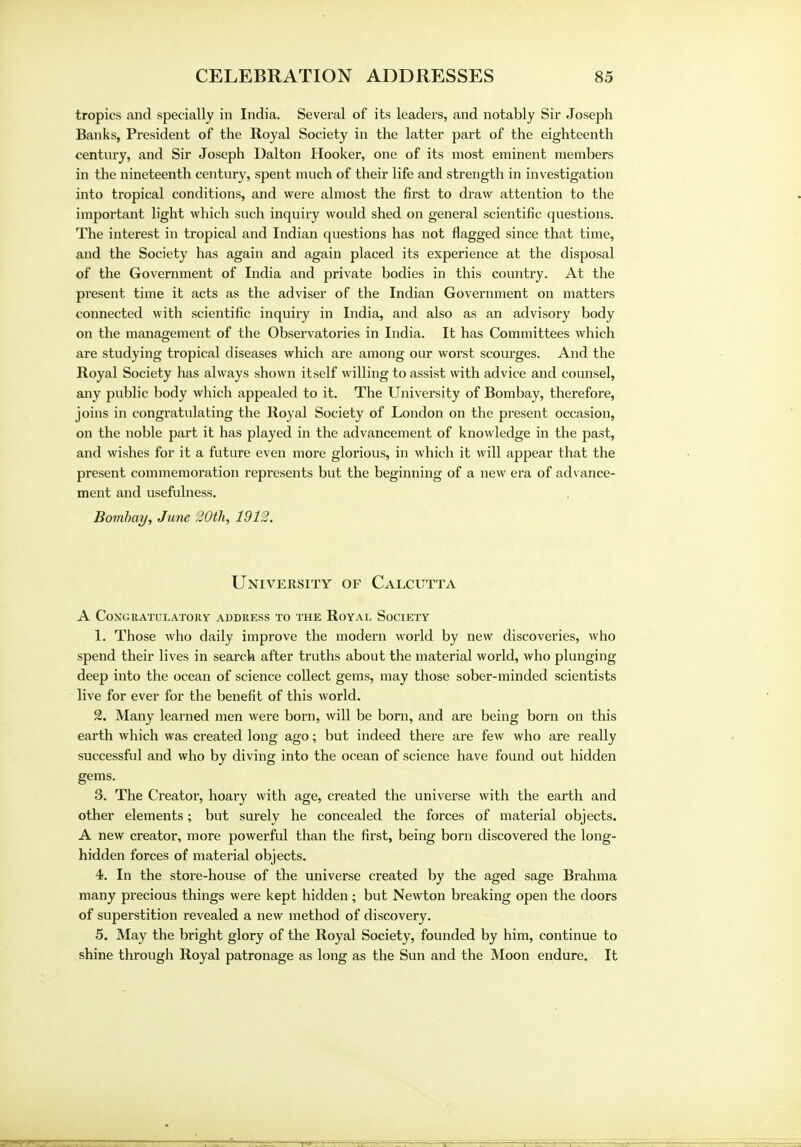 tropics and specially in India. Several of its leaders, and notably Sir Joseph Banks, President of the Royal Society in the latter part of the eighteenth century, and Sir Joseph Dalton Hooker, one of its most eminent members in the nineteenth century, spent much of their life and strength in investigation into tropical conditions, and were almost the first to draw attention to the important light which such inquiry would shed on general scientific questions. The interest in tropical and Indian questions has not flagged since that time, and the Society has again and again placed its experience at the disposal of the Government of India and private bodies in this country. At the present time it acts as the adviser of the Indian Government on matters connected with scientific inquiry in India, and also as an advisory body on the management of the Observatories in India. It has Committees which are studying tropical diseases which are among our worst scourges. And the Royal Society has always shown itself willing to assist with advice and counsel, any public body which appealed to it. The University of Bombay, therefore, joins in congratulating the Royal Society of London on the present occasion, on the noble part it has played in the advancement of knowledge in the past, and wishes for it a future even more glorious, in which it will appear that the present commemoration represents but the beginning of a new era of adv ance- ment and usefulness. Bombay, June 20th, 1912. University of Calcutta A Congratulatory address to the Royal Society 1. Those who daily improve the modern world by new discoveries, who spend their lives in search after truths about the material world, who plunging deep into the ocean of science collect gems, may those sober-minded scientists live for ever for the benefit of this world. 2. Many learned men were born, will be born, and are being born on this earth which was ci-eated long ago; but indeed there are few who are really successful and who by diving into the ocean of science have found out hidden gems. 3. The Creator, hoary with age, created the universe with the earth and other elements; but surely he concealed the forces of material objects. A new creator, more powerful than the first, being born discovered the long- hidden forces of material objects. 4. In the store-house of the universe created by the aged sage Brahma many precious things were kept hidden; but Newton breaking open the doors of superstition revealed a new method of discovery. 5. May the bright glory of the Royal Society, founded by him, continue to shine through Royal patronage as long as the Sun and the Moon endure. It