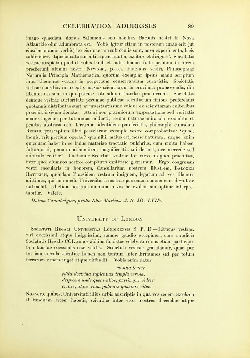 imago quaedam, domus Salomonis sub nomine, Baconis riostri in Nova Atlantide olim adumbrata est. Vobis igitur etiam in posterum eurae erit (ut eiusdem utamur verbis)' ex eis quae iam sub oculis sunt, nova experimenta, lucis sublimioris, atque in naturam altius penetrantia, excitare et dirigere'. Societatis vestrae auspicio (quod et vobis laudi et nobis honori fuit) primum in lucem prodierunt alumni nostri Newtoni, postea Praesidis vestri, Philosopbiae Naturalis Principia Mathematica, quorum exemplar ipsius manu scriptum inter thesauros vestros in perpetuum conservandum curavistis. Societatis vestrae consiliis, in inceptis magnis scientiarum in provincia promovendis, diu libenter usi sunt ei qui patriae toti administrandae praefuerunt. Societatis denique vestrae auctoritate pecuniae publicae scientiarum finibus proferendis quotannis distributae sunt, et praestantissimo cuique ex scientiarum cultoribus praemia insignia donata. Atqui non praemiorum exspectatione sed veritatis am ore ingenuo per tot annos adducti, rerum naturae miracula recondita et penitus abstrusa orbi terrarum identidem patefecistis, philosophi cuiusdam Romani praeceptum illud praeclarum exemplo vestro comprobantes: ' quod, inquis, erit pretium operae ? quo nihil maius est, nosse naturam ; neque enim quicquam habet in se huius materiae tractatio pulchrius. cum multa habeat futura usui, quam quod hominem magnificentia sui detinet, nec mercede sed miraculo colitur.'' Laetamur Societati vestrae tot viros insignes praefuisse, inter quos alumnos nostros complures exstitisse gloriamur. Ergo, congressus vestri saecularis in honorem, Cancellarium nostrum illustrem, Baronem Rayleigh, quondam Praesidem vestrum insignem, legatum ad vos libenter mittimus, qui non modo Universitatis nostrae personam surnma cum dignitate sustinebit, sed etiam nostrum omnium in vos benevolentiam optime interpre- tabitur. Valete. Datum Cantabrigiae, pridie Idus Martlas, A. S. MCMXII. University of London Societati Regali Universitas Londinensis S. P. D.—Litteras vestras, viri doctissimi atque insignissimi, summo gaudio accepimus, cum natalicia Societatis Regalis CCL annos abhinc fundatae celebraturi nos etiam participes tarn faustae occasionis esse velitis. Societati vestrae gratulamur, quae per tot iam saecula scientiae lumen non tantum inter Britannos sed per totum terrarum orbem auget atque diff'undit. Vobis enim datur munita tenere edita doctrina sapientum templa serena, despicere unde queas alios, passimque videre errare, atque viam palantes quaerere vitae. Nos vero, quibus, Universitati illius urbis adscriptis in qua vos sedem excelsam et tanquam arcem habetis, scientiae inter cives nostros docendae atque