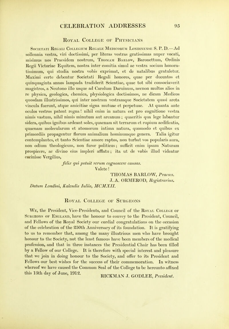 Royal College of Physicians SOCIETATI REGALI COLLEGIUM REGALE MeDICORUM LoNDINENSE S. P. D.—Ad sollennia vestra, viri doctissimi, per literas vestras gratissimas nuper vocati, misimus nos Praesidem nostrum, Thomam Barlow, Baronettum, Ordinis Regii Victoriae Equitem, nostra inter comitia simul ac vestra socium honora- tissimum, qui studia nostra vobis exprimat, et de natalibus gratuletur. Maximi certe debentur Societati Regali honores, quae per ducentos et quinquaginta annos lampada tradiderit Scientiae, quae tot sibi consociaverit magistros, a Neutono illo usque ad Carolum Daruinum, necnon multos alios in re physica, geologica, chemica, physiologica doctissimos, ne dicam Medicos quosdam illustrissimos, qui inter nostram vestramque Societatem quasi arcta vincula fuerunt, atque amicitiae signa mutuae et perpetuae. At quanta ante oculos vestros patent regna! nihil enim in natura est pro cognitione vestra nimis vastum, nihil nimis minutum aut arcanum ; quaeritis qua lege labantur sidera, quibus ignibus ardeant soles, quaenam sit terrarum et rupium aedificatio, quaenam molecularum et atomorum intima natura, quomodo et quibus ex primordiis propagentur riorum animalium hominumque genera. Talia igitur contemplantes, et tanto Scientiae amore raptos, non turbat vos popularis aura, non odium theologicum, non furor politicus; sufficit enim ipsam Naturam prospicere, ac divino eius impleri afflatu; ita ut de vobis illud videatur eecinisse Vergilius, Jelir qui potuit rerum cognoscere causas. Valete! THOMAS BARLOW, Praeses. J. A. ORMEROD, Registrarius. Datum Londini, Kalendis Iuliis, MCMXII. Royal College of Surgeons We, the President, Vice-Presidents, and Council of the Royal College of Surgeons of England, have the honour to convey to the President, Council, and Fellows of the Royal Society our cordial congratulations on the occasion of the celebration of the 250th Anniversary of its foundation. It is gratifying to us to remember that, among the many illustrious men who have brought honour to the Society, not the least famous have been members of the medical profession, and that in three instances the Presidential Chair has been filled by a Fellow of our College. It is therefore with special interest and pleasure that we join in doing honour to the Society, and offer to its President and Fellows our best wishes for the success of their commemoration. In witness whereof we have caused the Common Seal of the College to be hereunto affixed this 13th day of June, 1912. . XT T „~„TT^ „ ., J J ' RICKMAN J. GODLEE, President.