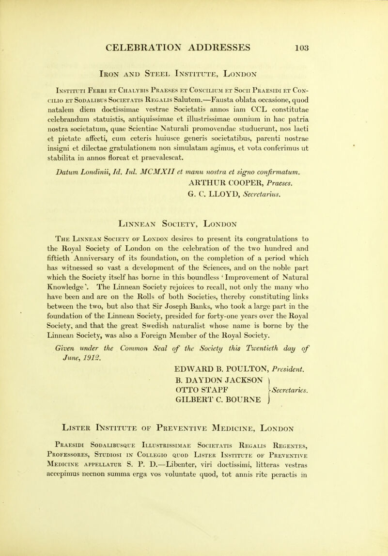 Iron and Steel Institute, London Instituti Ferri et Chalybis Praeses et Concilium et Socii Praesidi et Con- cilio et Sodalibus Societatis Regalis Salutem.—Fausta oblata occasione, quod natalem diem doctissimae vestrae Societatis annos iam CCL constitutae celebrandum statuistis, antiquissimae et illustrissimae omnium in hac patria nostra societatum, quae Scientiae Naturali promovendae studuerunt, nos laeti et pietate affecti, cum ceteris huiusce generis societatibus, parenti nostrae insigni et dilectae gratulationem non simulatam agimus, et vota conferimus ut stabilita in annos floreat et praevalescat. Datum Londinii, Id. ltd. MCMXII et rnanu nostra et signo confirmatum. ARTHUR COOPER, Praeses. G. C. LLOYD, Secretarius. Linnean Society, London The Linnean Society of London desires to present its congratulations to the Royal Society of London on the celebration of the two hundred and fiftieth Anniversary of its foundation, on the completion of a period which has witnessed so vast a development of the Sciences, and on the noble part which the Society itself has borne in this boundless ' Improvement of Natural Knowledge1. The Linnean Society rejoices to recall, not only the many who have been and are on the Rolls of both Societies, thereby constituting links between the two, but also that Sir Joseph Banks, who took a large part in the foundation of the Linnean Society, presided for forty-one years over the Royal Society, and that the great Swedish naturalist whose name is borne by the Linnean Society, was also a Foreign Member of the Royal Society. Given under the Common Seal of the Society this Twentieth day of June, 1912. EDWARD B. POULTON, President. B. DAYDON JACKSON ] OTTO STAFF [secretaries. GILBERT C. BOURNE J Lister Institute of Preventive Medicine, London Praesidi Sodalibusque Illustrissimae Societatis Regalis Regentes, Professores, Studiosi in Collegio quod Lister Institute of Preventive Medicine appellatur S. P. D.—Libenter, viri doctissimi, litteras vestras accepimus necnon summa erga vos voluntate quod, tot annis rite peractis in