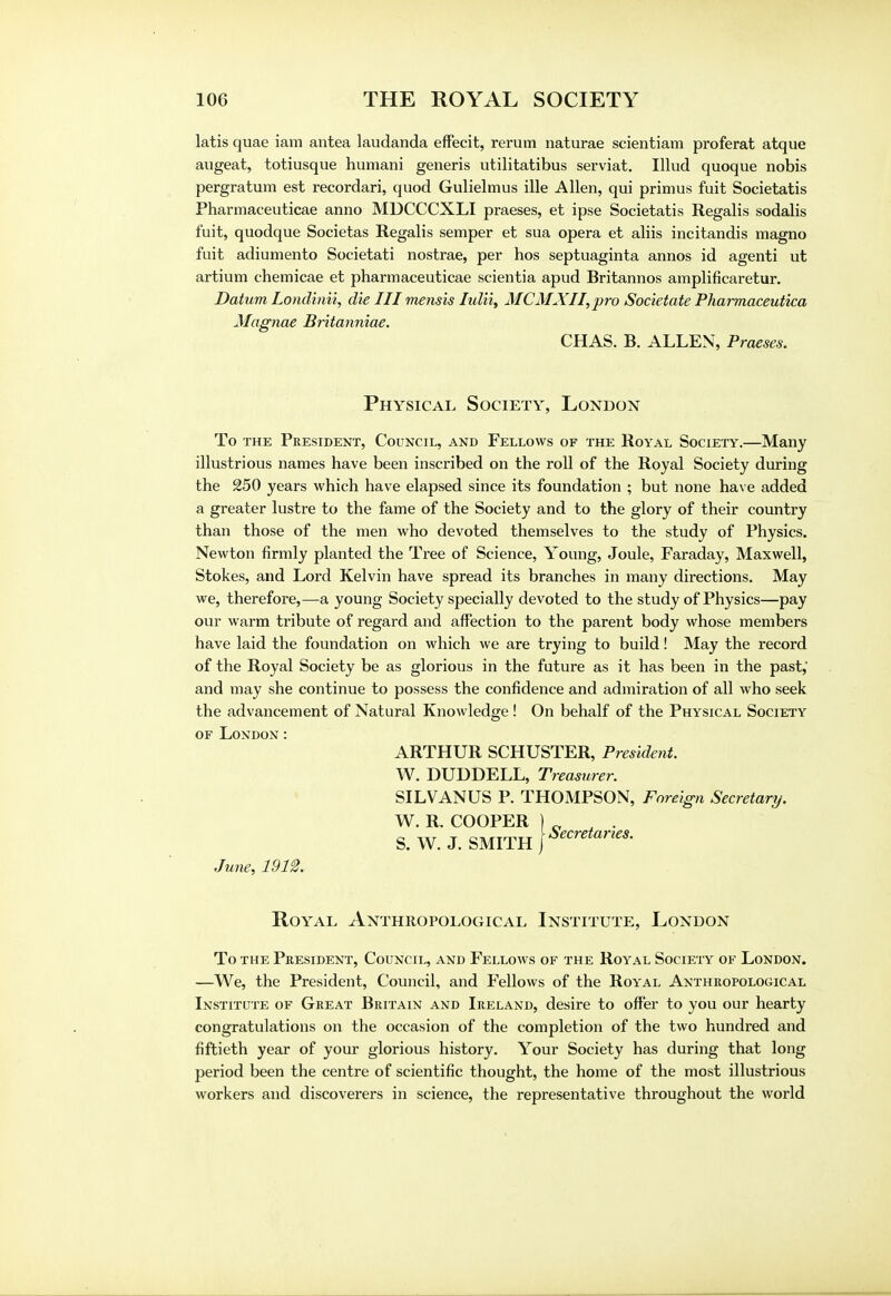 latis quae iam antea laudanda effecit, rerum naturae scientiam proferat atque augeat, totiusque humani generis utilitatibus serviat. Illud quoque nobis pergratum est recordari, quod Gulielmus ille Allen, qui primus fuit Societatis Pharmaceuticae anno MUCCCXLI praeses, et ipse Societatis Regalis sodalis fuit, quodque Societas Regalis semper et sua opera et aliis incitandis magno fuit adiumento Societati nostrae, per hos septuaginta annos id agenti ut artium chemicae et pharmaceuticae scientia apud Britannos amplificaretur. Datum Londinii, die III mensis Iulii, MCMXII,pro Societate Pharmaceutica Magnae Britanniae. CHAS. B. ALLEN, Praeses. Physical Society, London To the President, Council, and Fellows of the Royal Society.—Many illustrious names have been inscribed on the roll of the Royal Society during the 250 years which have elapsed since its foundation ; but none have added a greater lustre to the fame of the Society and to the glory of their country than those of the men who devoted themselves to the study of Physics. Newton firmly planted the Tree of Science, Young, Joule, Faraday, Maxwell, Stokes, and Lord Kelvin have spread its branches in many directions. May we, therefore,—a young Society specially devoted to the study of Physics—pay our warm tribute of regard and affection to the parent body whose members have laid the foundation on which we are trying to build! May the record of the Royal Society be as glorious in the future as it has been in the past,' and may she continue to possess the confidence and admiration of all who seek the advancement of Natural Knowledge ! On behalf of the Physical Society of London: ARTHUR SCHUSTER, President. W. DUDDELL, Treasurer. SILVANUS P. THOMPSON, Foreign Secretary. W. R. COOPER S. W. J. SMITH June, 1912. Royal Anthropological Institute, London To the President, Council, and Fellows of the Royal Society of London. —We, the President, Council, and Fellows of the Royal Anthropological Institute of Great Britain and Ireland, desire to offer to you our hearty congratulations on the occasion of the completion of the two hundred and fiftieth year of your glorious history. Your Society has during that long period been the centre of scientific thought, the home of the most illustrious workers and discoverers in science, the representative throughout the world j Secretaries.