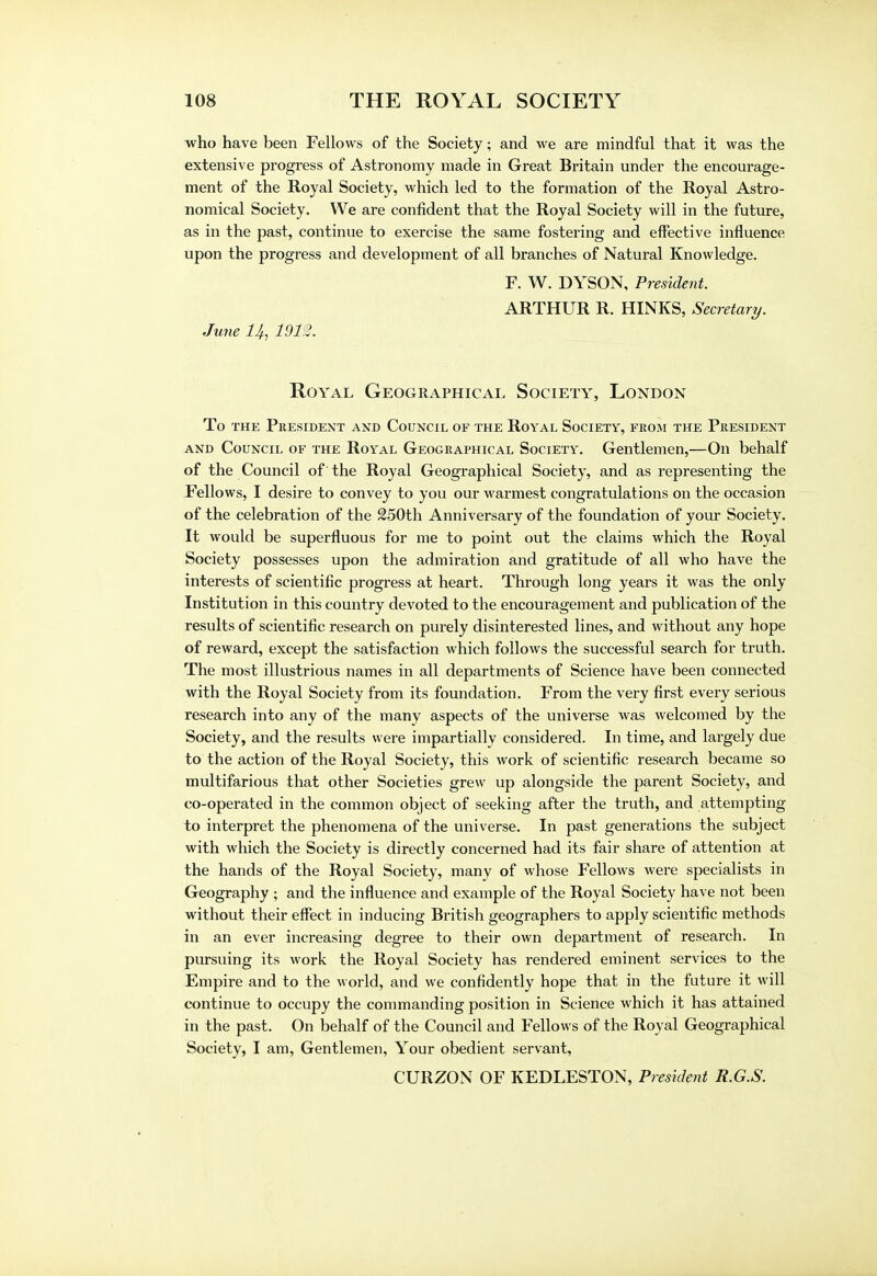 who have been Fellows of the Society; and we are mindful that it was the extensive progress of Astronomy made in Great Britain under the encourage- ment of the Royal Society, which led to the formation of the Royal Astro- nomical Society. We are confident that the Royal Society will in the future, as in the past, continue to exercise the same fostering and effective influence upon the progress and development of all branches of Natural Knowledge. F. W. DYSON, President. ARTHUR R. HINKS, Secretary. June 14, 1913. Royal Geographical Society, London To the President and Council of the Royal Society, from the President and Council of the Royal Geographical Society. Gentlemen,—On behalf of the Council of the Royal Geographical Society, and as representing the Fellows, I desire to convey to you our warmest congratulations on the occasion of the celebration of the 250th Anniversary of the foundation of your Society. It would be superfluous for me to point out the claims which the Royal Society possesses upon the admiration and gratitude of all who have the interests of scientific progress at heart. Through long years it was the only Institution in this country devoted to the encouragement and publication of the results of scientific research on purely disinterested lines, and without any hope of reward, except the satisfaction which follows the successful search for truth. The most illustrious names in all departments of Science have been connected with the Royal Society from its foundation. From the very first every serious research into any of the many aspects of the universe was welcomed by the Society, and the results were impartially considered. In time, and largely due to the action of the Royal Society, this work of scientific research became so multifarious that other Societies grew up alongside the parent Society, and co-operated in the common object of seeking after the truth, and attempting to interpret the phenomena of the universe. In past generations the subject with which the Society is directly concerned had its fair share of attention at the hands of the Royal Society, many of whose Fellows were specialists in Geography ; and the influence and example of the Royal Society have not been without their effect in inducing British geographers to apply scientific methods in an ever increasing degree to their own department of research. In pursuing its work the Royal Society has rendered eminent services to the Empire and to the world, and we confidently hope that in the future it will continue to occupy the commanding position in Science which it has attained in the past. On behalf of the Council and Fellows of the Royal Geographical Society, I am, Gentlemen, Your obedient servant, CURZON OF KEDLESTON, President R.G.S.