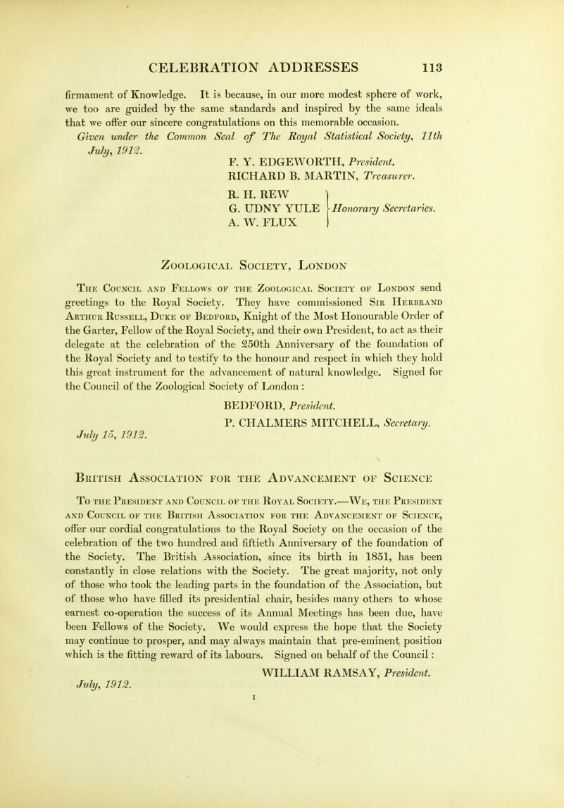 firmament of Knowledge. It is because, in our more modest sphere of work, we too are guided by the same standards and inspired by the same ideals that we offer our sincere congratulations on this memorable occasion. Given under the Common Seal of The Royal Statistical Society, 11th July, 1912. F. Y. EDGEWORTH, President. RICHARD B. MARTIN, Treasurer. R. H. REW | G. UDNY YULE [Honorary Secretaries. A. W. FLUX ) Zoological Society, London The Council and Fellows of the Zoological Society of London send greetings to the Royal Society. They have commissioned Sir Herbrand Arthur Russell, Duke of Bedford, Knight of the Most Honourable Order of the Garter, Fellow of the Royal Society, and their own President, to act as their delegate at the celebration of the 250th Anniversary of the foundation of the Royal Society and to testify to the honour and respect in which they hold this great instrument for the advancement of natural knowledge. Signed for the Council of the Zoological Society of London : BEDFORD, President. P. CHALMERS MITCHELL, Secretary. Jtdy 15, 1912. British Association for the Advancement of Science To the President and Council of the Royal Society.—We, the President and Council of the British Association for the Advancement of Science, offer our cordial congratulations to the Royal Society on the occasion of the celebration of the two hundred and fiftieth Anniversary of the foundation of the Society. The British Association, since its birth in 1851, has been constantly in close relations with the Society. The great majority, not only of those who took the leading parts in the foundation of the Association, but of those who have filled its presidential chair, besides many others to whose earnest co-operation the success of its Annual Meetings has been due, have been Fellows of the Society. We would express the hope that the Society may continue to prosper, and may always maintain that pre-eminent position which is the fitting reward of its labours. Signed on behalf of the Council: WILLIAM RAMSAY, President. July, 1912. i