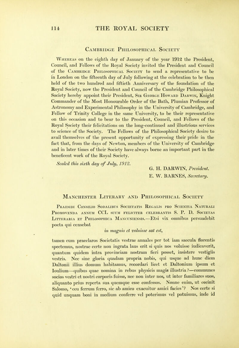 Cambridge Philosophical Society Whereas on the eighth day of January of the year 1912 the President, Council, and Fellows of the Royal Society invited the President and Council of the Cambridge Philosophical Society to send a representative to be in London on the fifteenth day of July following at the celebration to be then held of the two hundred and fiftieth Anniversary of the foundation of the Royal Society, now the President and Council of the Cambridge Philosophical Society hereby appoint their President, Sir George Howard Darwin, Knight Commander of the Most Honourable Order of the Bath, Plumian Professor of Astronomy and Experimental Philosophy in the University of Cambridge, and Fellow of Trinity College in the same University, to be their representative on this occasion and to bear to the President, Council, and Fellows of the Royal Society their felicitations on the long-continued and illustrious services to science of the Society. The Fellows of the Philosophical Society desire to avail themselves of the present opportunity of expressing their pride in the fact that, from the days of Newton, members of the University of Cambridge and in later times of their Society have always borne an important part in the beneficent work of the Royal Society. Sealed this sixth day of July, 1912. G. H. DARWIN, President. E. W. BARNES, Secretary. Manchester Literary and Philosophical Society Praesidi Consilio Sodalibus Societatis Regalis pro Scientia Naturali Promovenda annum CCL suum eeliciter celebrantis S. P. D. Societas Litteraria et Philosophica Mancuniensis.—Etsi vix omnibus persuadebit poeta qui censebat in magnis et voluisse sat est, tamen cum praeclaros Societatis vestrae annales per tot iam saecula florentis spectemus, nostrae certe non ingrata laus erit si quis nos voluisse iudicaverit, quantum quidem intra provinciam nostram fieri posset, insistere vestigiis vestris. Nec sine gloria quadam propria nobis, qui usque ad hunc diem Daltonii illius domum habitamus, recordari licet et Daltonium ipsum et Ioulium—quibus quae nomina in rebus physicis magis illustria ?—communes socios vestri et nostri corporis fuisse, nec non inter nos, ut inter familiares suos, aliquanto prius reperta sua quemque esse confessos. Nonne enim, ut cecinit Salomo, 'ceu ferrum ferro, sic ab amico exacuitur amici facies1? Nos certe si quid unquam boni in medium conferre vel poterimus vel potuimus, inde id