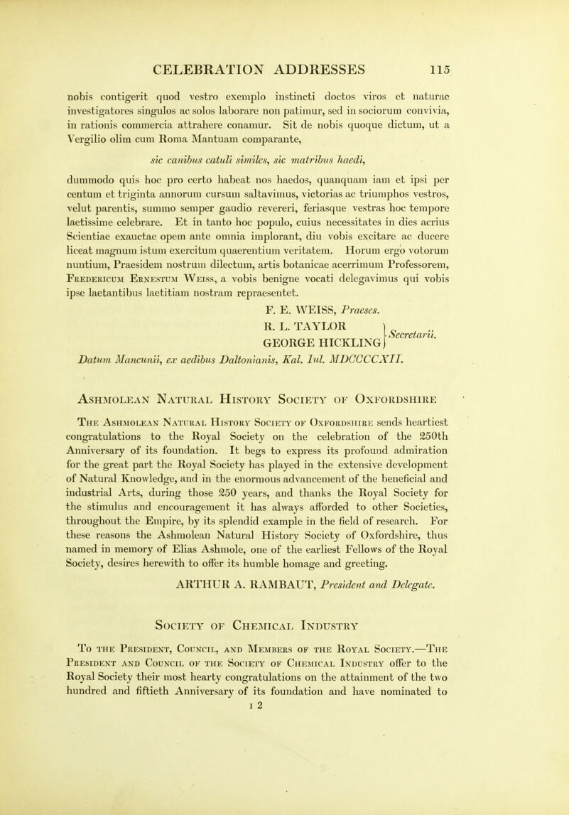 nobis contigerit quod vestro exemplo instincti doctos viros et naturae investigatores singulos ac solos laborare non patimur, sed in sociorum convivia, in rationis commercia attrahere conamur. Sit de nobis quoque dictum, ut a Vergilio olim cum Roma Mantuam comparante, sic canibns catuli similes, sic matribus haedi, dummodo quis hoc pro certo habeat nos haedos, quanquam iam et ipsi per centum et triginta annorum cursum saltavimus, victorias ac triumphos vestros, velut parentis, summo semper gaudio revereri, feriasque vestras hoc tempore laetissime celebrare. Et in tanto hoc populo, cuius necessitates in dies acrius Scientiae exauctae opem ante omnia implorant, diu vobis excitare ac ducere liceat magnum istum exercitum quaerentium veritatem. Horum ergo votorum nuntium, Praesidem nostrum dilectum, artis botanicae acerrimum Professorem, Fredericum Ernestum Weiss, a vobis benigne vocati delegavimus qui vobis ipse laetantibus laetitiam nostram repraesentet. F. E. WEISS, Praeses. R. L. TAYLOR Y ■ becretaru. GEORGE HICKLINGj Datum Mancunii, ex aedibus Daltonianis, Kal. lid. MDGGCCXII. ASHMOLEAN NATURAL HlSTORY SOCIETY OF OXFORDSHIRE The Ashmolean Natural History Society of Oxfordshire sends heartiest congratulations to the Royal Society on the celebration of the 250th Anniversary of its foundation. It begs to express its profound admiration for the great part the Royal Society has played in the extensive development of Natural Knowledge, and in the enormous advancement of the beneficial and industrial Arts, during those 250 years, and thanks the Royal Society for the stimulus and encouragement it has always afforded to other Societies, throughout the Empire, by its splendid example in the field of research. For these reasons the Ashmolean Natural History Society of Oxfordshire, thus named in memory of Elias Ashmole, one of the earliest Fellows of the Royal Society, desires herewith to offer its humble homage and greeting. ARTHUR A. RAMBAUT, President and Delegate. Society of Chemical Industry To the President, Council, and Members of the Royal Society.—The President and Council of the Society of Chemical Industry offer to the Royal Society their most hearty congratulations on the attainment of the two hundred and fiftieth Anniversary of its foundation and have nominated to i 2
