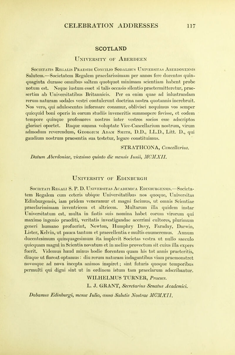 SCOTLAND University of Aberdeen Societatis Regalis Praesidi Coxcilio Sodalibus Universitas Aberdonensis Salutem.—Societatem Regalem praeclarissimam per annos fere ducentos quin- quaginta durasse omnibus saltern quotquot minimam scientiam habent probe notum est. Neque iustum esset si talis occasio silentio praetermitteretur, prae- sertim ab Universitatibus Britannicis. Per ea enim quae ad inlustrandam rerum naturam sodales vestri contulerunt doctrina nostra quotannis increbruit. Nos vero, qui adulescentes informare conamur, oblivisci nequimus vos semper quicquid boni operis in eorum studiis inveneritis summopere fovisse, et eodem tempore quinque professores nostras inter vestros socios esse adscriptos gloriari oportet. Itaque summa voluptate Vice-Cancellarium nostrum, virum admodum reverendum, Georgium Adam Smith, D.D., LL.D., Litt. D., qui gaudium nostrum praesentia sua testetur, legare constituimus. STRATHCONA, Cancellarius. Datum Aberdoniae, vicesimo quinto die mensis lunii, MCMXII. University of Edinburgh Societati Regali S. P. D. Universitas Academica Edinburgensis.—Societa- tem Regalem cum ceteris ubique Universitatibus nos quoque, Universitas Edinburgensis, iam pridem veneramur et magni facimus, ut omnis Scientiae praeclarissimam inventricem et altricem. Multarum ilia quidem instar Universitatum est, multa in fastis suis nomina habet eorum virorum qui maximo ingenio praediti, veritatis investigandae acerrimi cultores, plurimum generi humano profuerint, Newton, Humphry Davy, Faraday, Darwin, Lister, Kelvin, ut pauca tantum et praecellentia e multis enumeremus. Annum ducentesimum quinquagesimum ita implevit Societas vestra ut nullo saeculo quicquam magni in Scientia novatum et in melius provectum sit cuius ilia expers fuerit. Videmus haud minus hodie florentem quam his tot annis praeteritis, diuque ut floreat optamus : diu rerum naturam indagantibus viam praemonstret novosque ad nova incepta animos inspiret; sint futuris quoque temporibus permulti qui digni sint ut in ordinem istum tarn praeclarum adscribantur. WILHELMUS TURNER, Praeses. L. J. GRANT, Secretarius Senatus Academici, Dabamus Edinburgi, mense Iulio, anno Salutis Nostrae MCMXII.