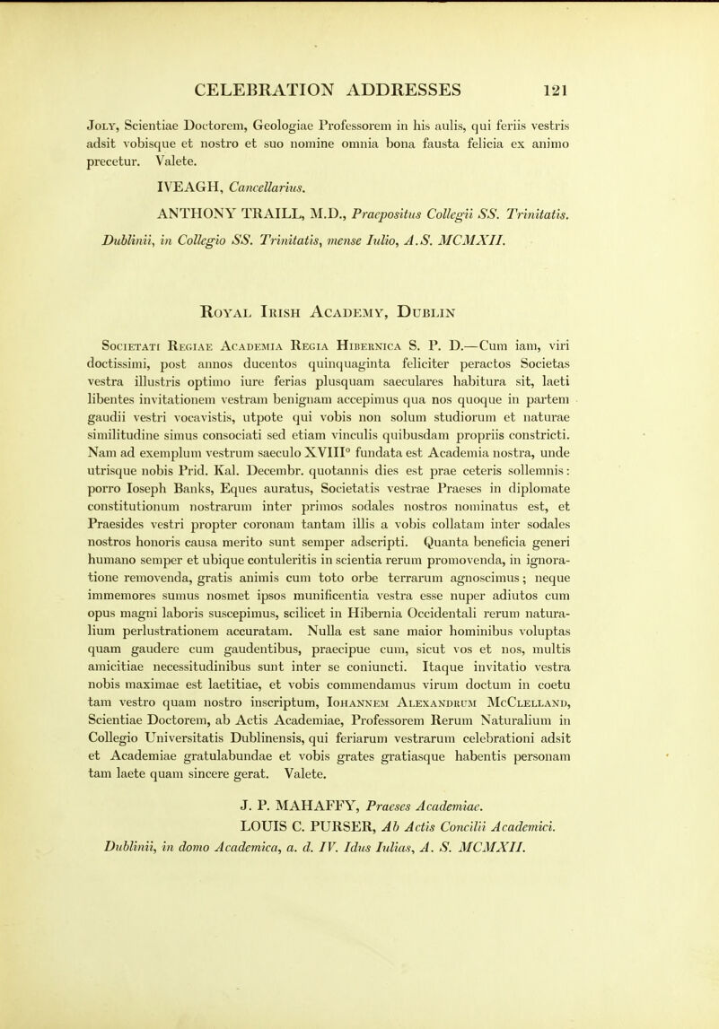 Joly, Scientiae Doctorem, Geologiae Professorem in his aulis, qui feriis vestris adsit vobisque et nostro et suo nomine omnia bona fausta felicia ex animo precetur. Valete. IVEAGH, Cancellarius. ANTHONY TRAILL, M.D., Praepositus Collegii SS. Trinitatis. Dublinii, in Collegio SS. Trinitatis, mense lulio, A.S. MCMXII. Royal Irish Academy, Dublin Societati Regiae Academia Regia Hibernica S. P. D.—Cum iam, viri doctissimi, post annos ducentos quinquaginta feliciter peractos Societas vestra illustris optimo iure ferias plusquam saeeulares habitura sit, laeti libentes invitationem vestram benignam accepimus qua nos quoque in partem gaudii vestri vocavistis, utpote qui vobis non solum studiorum et naturae similitudine simus consociati sed etiam vinculis quibusdam propriis constricti. Nam ad exemplum vestrum saeculo XVIII0 fundata est Academia nostra, unde utrisque nobis Prid. Kal. Decembr. quotannis dies est prae ceteris sollemnis: porro Ioseph Banks, Eques auratus, Societatis vestrae Praeses in diplomate constitutionum nostrarum inter primos sodales nostros nominatus est, et Praesides vestri propter coronam tantam illis a vobis collatam inter sodales nostros honoris causa merito sunt semper adscripti. Quanta beneficia generi humano semper et ubique contuleritis in scientia rerum promovenda, in ignora- tione removenda, gratis animis cum toto orbe terrarum agnoscimus; neque immemores sumus nosmet ipsos munificentia vestra esse nuper adiutos cum opus magni laboris suscepimus, scilicet in Hibernia Occidentali rerum natura- lium perlustrationem accuratam. Nulla est sane maior hominibus voluptas quam gaudere cum gaudentibus, praecipue cum, sicut vos et nos, multis amicitiae necessitudinibus sunt inter se coniuncti. Itaque invitatio vestra nobis maximae est laetitiae, et vobis commendamus virum doctum in coetu tarn vestro quam nostro inscriptum, Iohannem Alexanduum McClelland, Scientiae Doctorem, ab Actis Academiae, Professorem Rerum Naturalium in Collegio Universitatis Dublinensis, qui feriarum vestrarum celebrationi adsit et Academiae gratulabundae et vobis grates gratiasque habentis personam tarn laete quam sincere gerat. Valete. J. P. MAHAFFY, Praeses Academiae. LOUIS C. PURSER, Ab Actis Concilii Academici. Dublinii, in domo Academica, a. d. IV. Idus Iulias, A. S. MCMXII.