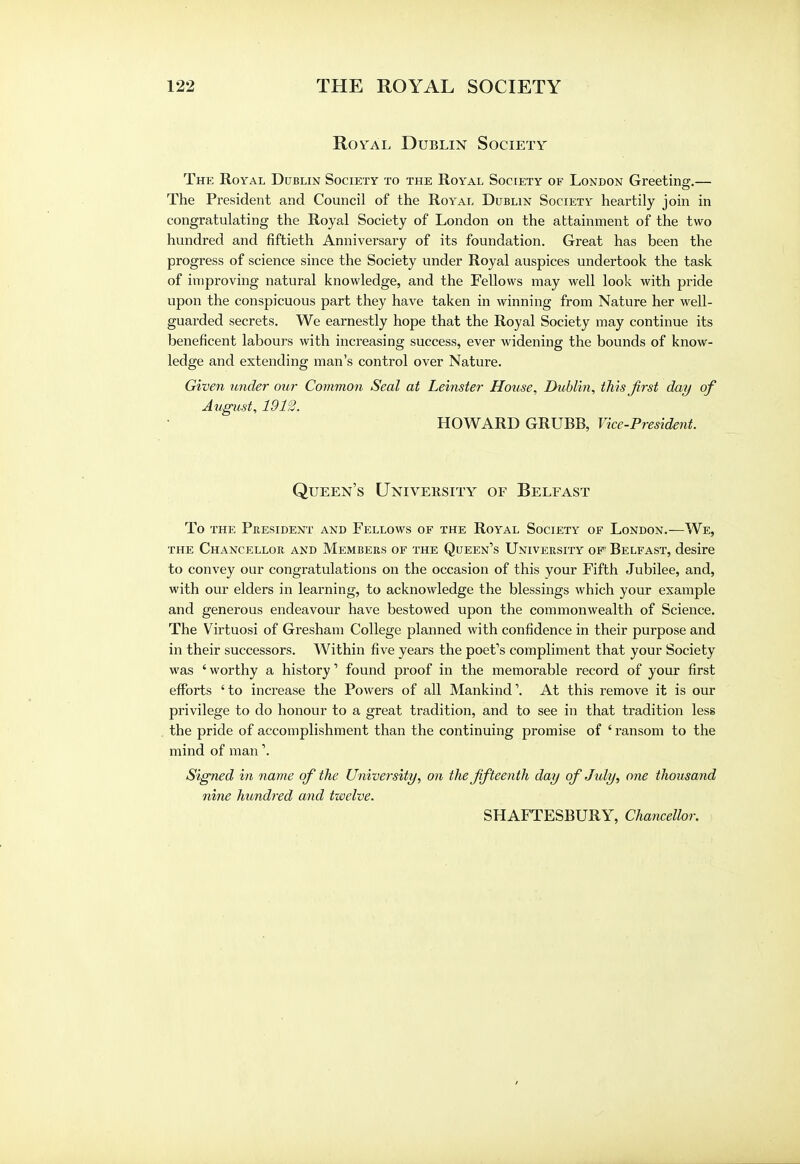Royal Dublin Society The Royal Dublin Society to the Royal Society of London Greeting.— The President and Council of the Royal Dublin Society heartily join in congratulating the Royal Society of London on the attainment of the two hundred and fiftieth Anniversary of its foundation. Great has been the progress of science since the Society under Royal auspices undertook the task of improving natural knowledge, and the Fellows may well look with pride upon the conspicuous part they have taken in winning from Nature her well- guarded secrets. We earnestly hope that the Royal Society may continue its beneficent labours with increasing success, ever widening the bounds of know- ledge and extending man's control over Nature. Given under our Common Seal at Leinster House, Dublin, this first day of August, 1912. HOWARD GRUBB, Vice-President. Queen's University of Belfast To the President and Fellows of the Royal Society of London.—We, the Chancellor and Members of the Queen's University of Belfast, desire to convey our congratulations on the occasion of this your Fifth Jubilee, and, with our elders in learning, to acknowledge the blessings which your example and generous endeavour have bestowed upon the commonwealth of Science. The Virtuosi of Gresham College planned with confidence in their purpose and in their successors. Within five years the poet's compliment that your Society was ' worthy a history' found proof in the memorable record of your first efforts 'to increase the Powers of all Mankind'. At this remove it is our privilege to do honour to a great tradition, and to see in that tradition less the pride of accomplishment than the continuing promise of ' ransom to the mind of man'. Signed in name of the University, on the fifteenth day of July, one thousand nine hundred and twelve. SHAFTESBURY, Chancellor.