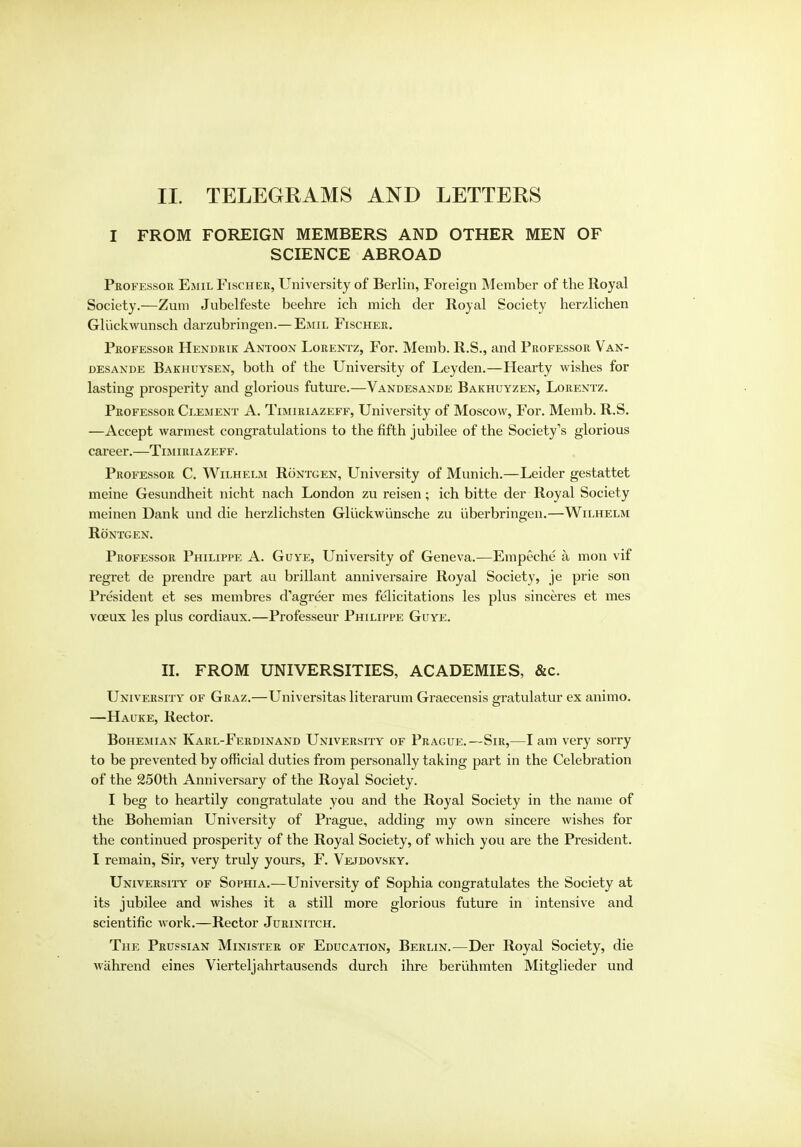 II. TELEGRAMS AND LETTERS I FROM FOREIGN MEMBERS AND OTHER MEN OF SCIENCE ABROAD Professor Emil Fischer, University of Berlin, Foreign Member of the Royal Society.—Zum Jubelfeste beehre ich mich der Royal Society herzlichen Gli'ickwunsch darzubringen.—Emil Fischer. Professor Hendrik Antoon Lorentz, For. Memb. R.S., and Professor Van- desande Bakhuysen, both of the University of Leyden.—Hearty wishes for lasting prosperity and glorious future.—Vandesande Bakhuyzen, Lorentz. Professor Clement A. Timiriazeff, University of Moscow, For. Memb. R.S. —Accept warmest congratulations to the fifth jubilee of the Society's glorious career.—Timiriazeff. Professor C. Wilhelm Rontgen, University of Munich.—Leider gestattet meine Gesundheit nicht nach London zu reisen; ich bitte der Royal Society meinen Dank und die herzlichsten Gliickwlinsche zu uberbringen.—Wilhelm Rontgen. Professor Philippe A. Guye, University of Geneva.—Empeche a mon vif regret de prendre part au brillant anniversaire Royal Society, je prie son President et ses membres d'agreer mes felicitations les plus sinceres et mes vceux les plus cordiaux.—Professeur Philippe Guye. II. FROM UNIVERSITIES, ACADEMIES, &c. University of Graz.—Universitas literarum Graecensis gratulatur ex animo. —Hauke, Rector. Bohemian Karl-Ferdinand University of Prague.—Sir,—I am very sorry to be prevented by official duties from personally taking part in the Celebration of the 250th Anniversary of the Royal Society. I beg to heartily congratulate you and the Royal Society in the name of the Bohemian University of Prague, adding my own sincere wishes for the continued prosperity of the Royal Society, of which you are the President. I remain, Sir, very truly yours, F. Vejdovsky. University of Sophia.—University of Sophia congratulates the Society at its jubilee and wishes it a still more glorious future in intensive and scientific work.—Rector Jurinitch. The Prussian Minister of Education, Berlin.—Der Royal Society, die wiihrend eines Vierteljahrtausends durch ihre beriihmten Mitglieder und