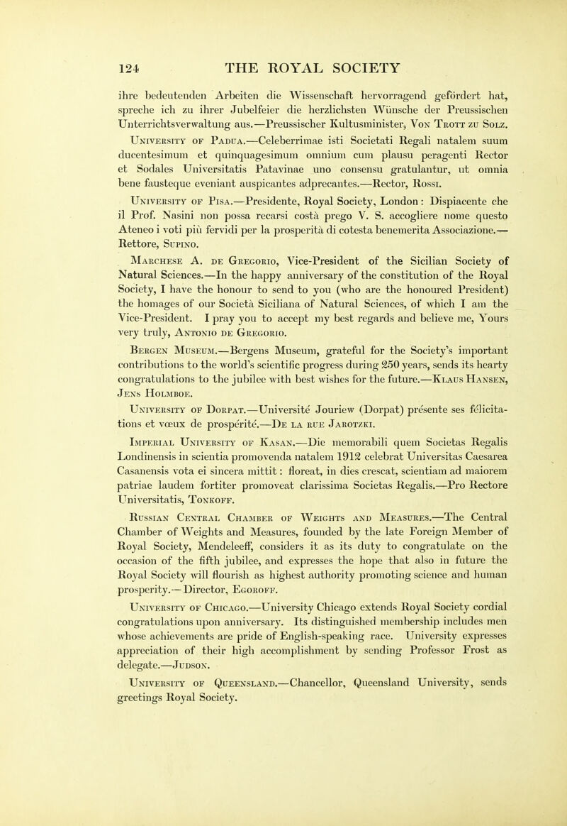 ihre bedeutenden Arbeiten die Wissenschaft hervorragend gefdrdert hat, spreche ich zu ihrer Jubelfeier die herzlichsten Wiinsche der Preussischen Uiiterrichtsverwaltung aus.—Preussischer Kultusminister, Von Trott zu Solz. University of Padua.—Celeberrimae isti Societati Regali natalem suum ducentesimum et quinquagesimum omnium cum plausu peragenti Rector et Sodales Universitatis Patavinae uno consensu gratulantur, ut omnia bene fausteque eveniant auspicantes adprecantes.—Rector, Rossi. University of Pisa.—Presidente, Royal Society, London : Dispiacente che il Prof. Nasini non possa recarsi costa prego V. S. accogliere nome questo Ateneo i voti piii fervidi per la prosperity di cotesta benemerita Associazione.— Rettore, Supino. Marchese A. de Gregorio, Vice-President of the Sicilian Society of Natural Sciences.—In the happy anniversary of the constitution of the Royal Society, I have the honour to send to you (who are the honoured President) the homages of our Societa Siciliana of Natural Sciences, of which I am the Vice-President. I pray you to accept my best regards and believe me, Yours very truly, Antonio de Gregorio. Bergen Museum.—Bergens Museum, grateful for the Society's important contributions to the world's scientific progress during 250 years, sends its hearty congratulations to the jubilee with best wishes for the future.—Klaus Hansen, Jens Holmboe. University of Dorpat.—Universite Jouriew (Dorpat) presente ses felicita- tions et vceux de prosperite.—De la rue Jarotzki. Imperial University of Kasan.—Die memorabili quern Societas Regalis Londinensis in scientia promovenda natalem 1912 celebrat Universitas Caesarea Casanensis vota ei sincera mittit: floreat, in dies crescat, scientiam ad maiorem patriae laudem fortiter promoveat clarissima Societas Regalis.—Pro Rectore Universitatis, Tonkoff. Russian Central Chamber of Weights and Measures.—The Central Chamber of Weights and Measures, founded by the late Foreign Member of Royal Society, Mendeleeff, considers it as its duty to congratulate on the occasion of the fifth jubilee, and expresses the hope that also in future the Royal Society will flourish as highest authority promoting science and human prosperity.—Director, Egoroff. University of Chicago.—University Chicago extends Royal Society cordial congratulations upon anniversary. Its distinguished membership includes men whose achievements are pride of English-speaking race. University expresses appreciation of their high accomplishment by sending Professor Frost as delegate.—Judson. University of Queensland.—Chancellor, Queensland University, sends greetings Royal Society.