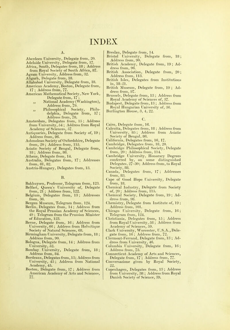 > INDEX A. Aberdeen University, Delegate from, 20. Adelaide University, Delegate from, 17. Africa, South, Delegates from, 18 ; Address from Royal Society of South Africa, 87. Agram University, Address from, 32. Aligarh, Delegate from, 18. Allahabad University, Delegate from, 18. American Academy, Boston, Delegate from, 17 ; Address from, 77. American Mathematical Society, New York, Delegate from, 17 ; „ National Academy (Washington), Address from, 79- „ Philosophical Society, Phila- delphia, Delegate from, 17; Address from, 78. Amsterdam, Delegates from, 15 ; Address from University, 54 ; Address from Royal Academy of Sciences, 57. Antiquaries, Delegate from Society of, 19 ; Address from, 96. Ashmolean Society of Oxfordshire, Delegate from, 20; Address from, 115. Asiatic Society of Bengal, Delegate from, 18 ; Address from, 86. Athens, Delegate from, 14. Australia, Delegates from, 17 ; Addresses from, 81, 82. Austria-Hungary, Delegates from, 13. B. Bakhuysen, Professor, Telegram from, 123. Belfast, Queen's University of, Delegate from, 21 ; Address from, 122. Belgium, Delegates from, 13 ; Addresses from, 36. Bergen Museum, Telegram from, 124. Berlin, Delegates from, 14 ; Address from the Royal Prussian Academy of Sciences, 49 ; Telegram from the Prussian Minister of Education, 123. Berne, Delegate from, 16 ; Address from University, 66 ; Address from Helve'tique Society of Natural Sciences, 68. Birmingham University, Delegate from, 18 ; Address from, 90. Bologna, Delegate from, 14 ; Address from University, 52. Bombay University, Delegate from, 18; Address from, 84. Bordeaux, Delegates from, 13; Address from University, 45 ; Address from National Academy, 45. Boston, Delegate from, 17 ; Address from American Academy of Arts and Sciences, 77. Breslau, Delegate from, 14. Bristol University, Delegate from, 18; Address from, 90. British Academy, Delegate from, 19 ; Ad- dress from, 96. British Association, Delegate from, 20; Address from, 113. British Isles, Delegates from Institutions in, 18-21. British Museum, Delegate from, 19 ; Ad- dress from, 97. Brussels, Delegate from, 13 ; Address from Royal Academy of Sciences of, 37. Budapest, Delegate from, 13 ; Address from Royal Hungarian University of, 36. Burlington House, 3, 4, 22. C. Cairo, Delegate from, 16. Calcutta, Delegates from, 18 ; Address from University, 85; Address from Asiatic Society of Bengal, 86. California, Delegates from, 16, 17. Cambridge, Delegates from, 18, 20. Cambridge Philosophical Society, Delegate from, 20 ; Address from, 114. Cambridge University, Honorary Degrees conferred by, on some distinguished Delegates, 27-30; Address from, to Royal Society, 88. Canada, Delegates from, 17; Addresses from, 83. Cape of Good Hope University, Delegate from, 18. Chemical Industry, Delegate from Society of, 20 ; Address from, 115. Chemical Society, Delegate from, 19 ; Ad- dress from, 98. Chemistry, Delegate from Institute of, 19 ; Address from, 101. Chicago University, Delegate from, 16; Telegram from, 124. Christiania, Delegates from, 15 ; Address from Royal University, 58 ; Address from Academy of Sciences, 59. Clark University, Worcester, U.S.A.,Dele- gate from, 16 ; Address from, 72. Clermont-Ferrand, Delegate from, 13 ; Ad- dress from University, 46. Columbia University, Delegate from, 16 ; Address from, 73. Connecticut Academy of Arts and Sciences, Delegate from, 17 ; Address from, 77. Conversazione given by Royal Society, 22. Copenhagen, Delegates from, 13; Address from University, 38 ; Address from Royal Danish Society of Science, 39.