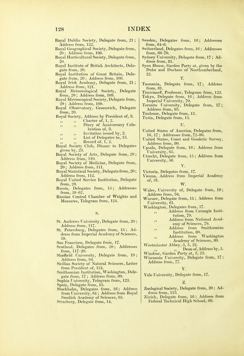 Royal Dublin Society, Delegate from, 21 ; Address from, 122. Royal Geographical Society, Delegate from, 20 ; Address from, 108. Royal Horticultural Society, Delegate from, 20. Royal Institute of British Architects, Dele- gate from, 20. Royal Institution of Great Britain, Dele- gate from, 20 ; Address from, 109. Royal Irish Academy, Delegate from, 21 ; Address from, 121. Royal Meteorological Society, Delegate from, 20 ; Address from, 109. Royal Microscopical Society, Delegate from, 20 ; Address from, 109. Royal Observatory, Greenwich, Delegate from, 20. Royal Society, Address by President of, 8. ,, ,, Charter of, 1, 2. ,, ,, Diary of Anniversary Cele- bration of, 3. ,, ,, Invitation issued by, 2. ,, ,, List of Delegates to, 13. ,, ,, Record of, 1, 2. Royal Society Club, Dinner to Delegates given by, 23. Royal Society of Arts, Delegate from, 20 ; Address from, 110. Royal Society of Medicine, Delegate from, 20 ; Address from, 111. Royal Statistical Society, Delegate from, 20; Address from, 112. Royal United Service Institution, Delegate from, 20. Russia, Delegates from, 15; Addresses from, 59-62. Russian Central Chamber of Weights and Measures, Telegram from, 124. S. St. Andrews University, Delegate from, 20 ; Address from, 117. St. Petersburg, Delegates from, 15 ; Ad- dress from Imperial Academy of Sciences, 59. San Francisco, Delegate from, 17. Scotland, Delegates from, 20; Addresses from, 117-20. Sheffield University, Delegate from, 19 ; Address from, 94. Sicilian Society of Natural Sciences, Letter from President of, 124. Smithsonian Institution, Washington, Dele- gate from, 17 ; Address from, 80. Sophia University, Telegram from, 123. Spain, Delegate from, 15. Stockholm, Delegates from, 16; Address from University, 64 ; Address from Royal Swedish Academy of Sciences, 65. Strasburg, Delegate from, 14. Sweden, Delegates from, 16; Addresses from, 64-6. Switzerland, Delegates from, 16 ; Addresses from, 66-70. Sydney University, Delegate from, 17 ; Ad- dress from, 81. Syon House, Garden Party at, given by the Duke and Duchess of Northumberland, 22. T. Tasmania, Delegate from, 17; Address from, 81. Timiriazeff, Professor, Telegram from, 123. Tokyo, Delegate from, 16 ; Address from Imperial University, 70. Toronto University, Delegate from, 17; Address from, 83. Toulouse, Delegate from, 13. Turin, Delegate from, 15. U. United States of America, Delegates from, 16, 17 ; Addresses from, 72-80. United States, Coast and Geodetic Survey, Address from, 80. Upsala, Delegate from, 16 ; Address from University, 65. Utrecht, Delegate from, 15 ; Address from University, 56. V. Victoria, Delegates from, 17. Vienna, Address from Imperial Academy of, 31. W. Wales, University of, Delegate from, 19; Address from, 94. Warsaw, Delegate from, 15 ; Address from University, 61. Washington, Delegates from, 17. ,, Address from Carnegie Insti- tution, 79. ,, Address from National Acad- emy of Sciences, 79. ,, Address from Smithsonian Institution, 80. ,, Address from Washington Academy of Sciences, 80. Westminster Abbey, 3, 5, 22. ,, ,, Dean of, Address by, 5. Windsor, Garden Party at, 3, 23. Wisconsin University, Delegate from, 17 ; Address from, 77. Y. Yale University, Delegate from, 17. Z. Zoological Society, Delegate from, 20; Ad- dress from, 113. Zurich, Delegate from, 16 ; Address from Federal Technical High School, 69.