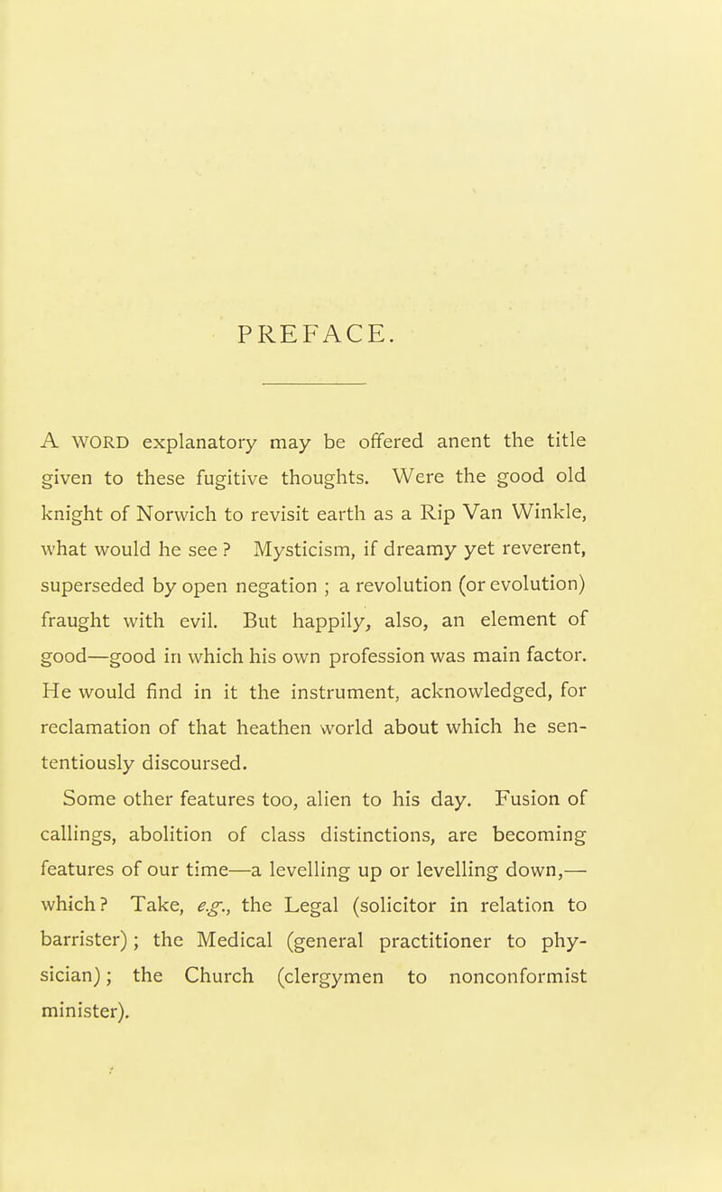 PREFACE. A WORD explanatory may be ofifered anent the title given to these fugitive thoughts. Were the good old knight of Norwich to revisit earth as a Rip Van Winkle, what would he see ? Mysticism, if dreamy yet reverent, superseded by open negation ; a revolution (or evolution) fraught with evil. But happily, also, an element of good—good in which his own profession was main factor. He would find in it the instrument, acknowledged, for reclamation of that heathen world about which he sen- tentiously discoursed. Some other features too, alien to his day. Fusion of callings, abolition of class distinctions, are becoming features of our time—a levelling up or levelling down,— which? Take, e.g., the Legal (solicitor in relation to barrister); the Medical (general practitioner to phy- sician) ; the Church (clergymen to nonconformist minister).