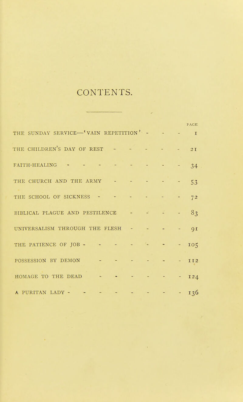 CONTENTS. I'AGE THE SUNDAY SERVICE—' VAIN REPETITION' - - - I THE children's DAY OF REST - - - - - 21 FAITH-HEALING - - - - - - - 34 THE CHURCH AND THE ARMY 53 THE SCHOOL OF SICKNESS - - - - - - 72 BIBLICAL PLAGUE AND PESTILENCE   - - 83 UNIVERSALISM THROUGH THE FLESH - - - 91 THE PATIENCE OF JOB - - - - - - - IO5 POSSESSION BY DEMON - - - - - -112 HOMAGE TO THE DEAD - 124 A PURITAN LADY - - 136