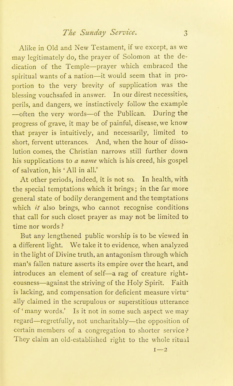 Alike in Old and New Testament, if we except, as we may legitimately do, the prayer of Solomon at the de- dication of the Temple—prayer which embraced the spiritual wants of a nation—it would seem that in pro- portion to the very brevity of supplication was the blessing vouchsafed in answer. In our direst necessities, perils, and dangers, we instinctively follow the example —often the very words—of the Publican. During the progress of grave, it may be of painful, disease, we know that prayer is intuitively, and necessarily, limited to short, fervent utterances. And, when the hour of disso- lution comes, the Christian narrows still further down his supplications to a name which is his creed, his gospel of salvation, his ' All in all' At other periods, indeed, it is not so. In health, with the special temptations which it brings; in the far more general state of bodily derangement and the temptations which it also brings, who cannot recognise conditions that call for such closet prayer as may not be limited to time nor words ? But any lengthened public worship is to be viewed in a different light. We take it to evidence, when analyzed in the light of Divine truth, an antagonism through which man's fallen nature asserts its empire over the heart, and introduces an element of self—a rag of creature right- eousness—against the striving of the Holy Spirit. Faith is lacking, and compensation for deficient measure virtu ally claimed in the scrupulous or superstitious utterance ■of' many words.' Is it not in some such aspect we may regard—regretfully, not uncharitably—the opposition of •certain members of a congregation to shorter service ? They claim an old-established right to the whole ritual 1—2