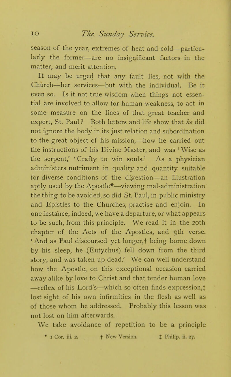 season of the year, extremes of heat and cold—particu- larly the former—are no insignificant factors in the matter, and merit attention. It may be urged that any fault lies, not with the Church—her services—but with the individual. Be it even so. Is it not true wisdom when things not essen- tial are involved to allow for human weakness, to act in some measure on the lines of that great teacher and expert, St. Paul} Both letters and life show that he did not ignore the body in its just relation and subordination to the great object of his mission,—how he carried out the instructions of his Divine Master, and was ' Wise as the serpent,' ' Crafty to win souls.' As a physician administers nutriment in quality and quantity suitable for diverse conditions of the digestion—an illustration aptly used by the Apostle*—viewing mal-administration the thing to be avoided, so did St. Paul, in public ministry and Epistles to the Churches, practise and enjoin. In one instance, indeed, we have a departure, or what appears to be such, from this principle. We read it in the 20th chapter of the Acts of the Apostles, and 9th verse. 'And as Paul discoursed yet longer,t being borne down by his sleep, he (Eutychus) fell down from the third story, and was taken up dead.' We can well understand how the Apostle, on this exceptional occasion carried away alike by love to Christ and that tender human love —reflex of his Lord's—which so often finds expression,J lost sight of his own infirmities in the flesh as well as of those whom he addressed. Probably this lesson was not lost on him afterwards. We take avoidance of repetition to be a principle