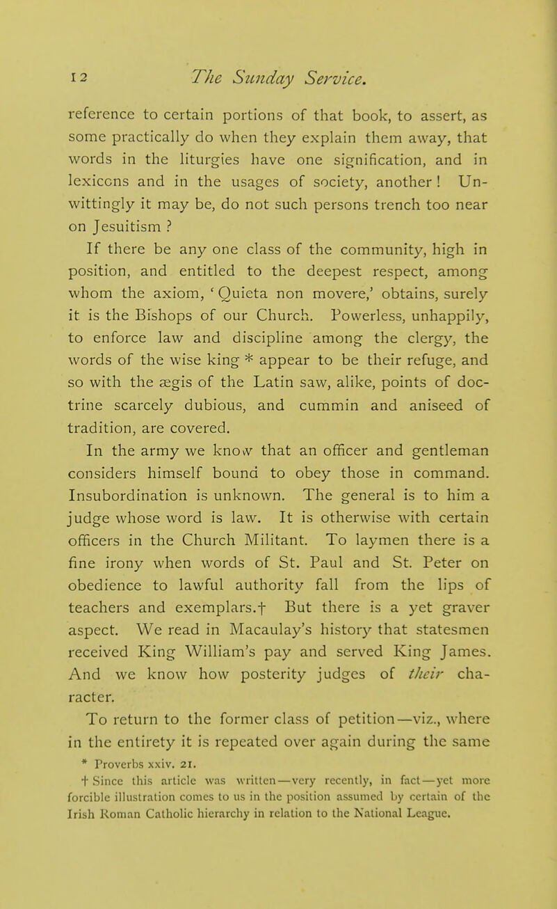 reference to certain portions of that book, to assert, as some practically do when they explain them away, that words in the liturgies have one signification, and in lexicons and in the usages of society, another ! Un- wittingly it may be, do not such persons trench too near on Jesuitism ? If there be any one class of the community, high in position, and entitled to the deepest respect, among whom the axiom, ' Quieta non movere,' obtains, surely it is the Bishops of our Church. Powerless, unhappily, to enforce law and discipline among the clergy, the words of the wise king * appear to be their refuge, and so with the aigis of the Latin saw, alike, points of doc- trine scarcely dubious, and cummin and aniseed of tradition, are covered. In the army we knOiV that an officer and gentleman considers himself bound to obey those in command. Insubordination is unknown. The general is to him a judge whose word is law. It is otherwise with certain officers in the Church Militant. To laymen there is a fine irony when words of St. Paul and St. Peter on obedience to lawful authority fall from the lips of teachers and exemplars.f But there is a yet graver aspect. We read in Macaulay's history that statesmen received King William's pay and served King James. And we know how posterity judges of thcii' cha- racter. To return to the former class of petition—viz., where in the entirety it is repeated over again during the same * Proverbs xxiv. 21. + Since this article was written—very recently, in fact—yet more forcible illustration comes to us in the position assumed by certain of the Irish Roman Catholic hierarchy in relation to the National League.