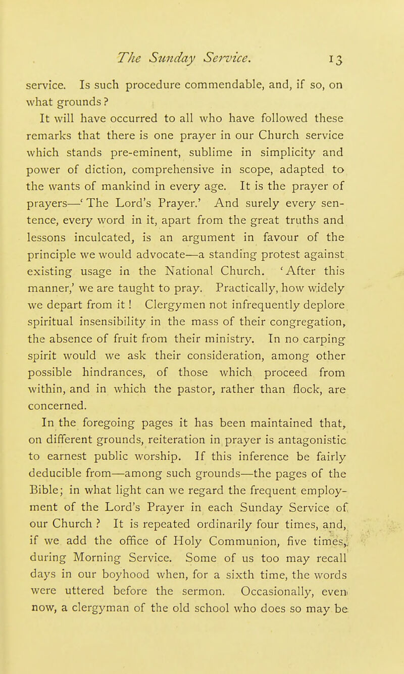 service. Is such procedure commendable, and, if so, on what grounds ? It will have occurred to all who have followed these remarks that there is one prayer in our Church service which stands pre-eminent, sublime in simplicity and power of diction, comprehensive in scope, adapted to the wants of mankind in every age. It is the prayer of prayers—' The Lord's Prayer.' And surely every sen- tence, every word in it, apart from the great truths and lessons inculcated, is an argument in favour of the principle we would advocate—a standing protest against existing usage in the National Church. 'After this manner,' we are taught to pray. Practically, how widely we depart from it! Clergymen not infrequently deplore spiritual insensibility in the mass of their congregation, the absence of fruit from their ministry. In no carping spirit would we ask their consideration, among other possible hindrances, of those which proceed from within, and in which the pastor, rather than flock, are concerned. In the foregoing pages it has been maintained that, on different grounds, reiteration in prayer is antagonistic to earnest public worship. If this inference be fairly deducible from—among such grounds—the pages of the Bible; in what light can we regard the frequent employ- ment of the Lord's Prayer in each Sunday Service of our Church It is repeated ordinarily four times, and, if we add the office of Holy Communion, five times,!; during Morning Service. Some of us too may recall days in our boyhood when, for a sixth time, the words were uttered before the sermon. Occasionally, even^ now, a clergyman of the old school who does so may be