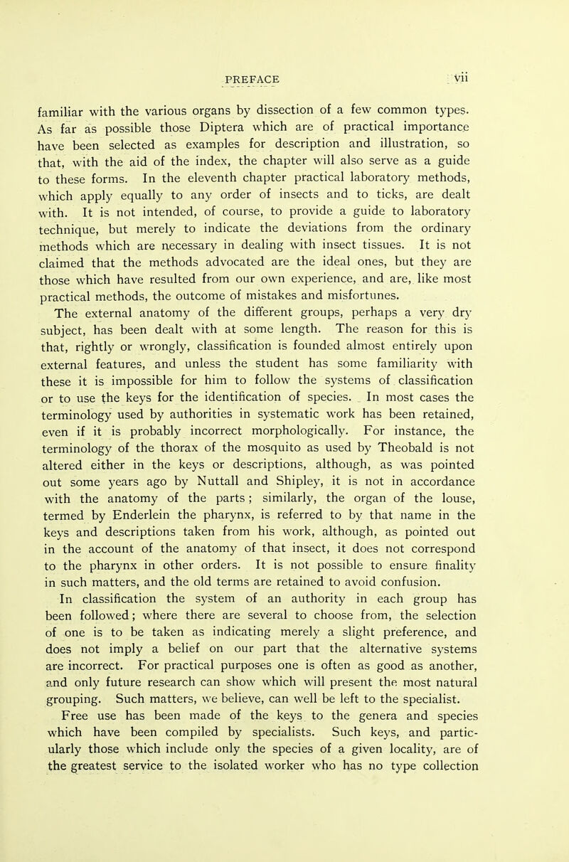 familiar with the various organs by dissection of a few common types. As far as possible those Diptera which are of practical importance have been selected as examples for description and illustration, so that, with the aid of the index, the chapter will also serve as a guide to these forms. In the eleventh chapter practical laboratory methods, which apply equally to any order of insects and to ticks, are dealt with. It is not intended, of course, to provide a guide to laboratory technique, but merely to indicate the deviations from the ordinary methods which are necessary in dealing with insect tissues. It is not claimed that the methods advocated are the ideal ones, but they are those which have resulted from our own experience, and are, like most practical methods, the outcome of mistakes and misfortunes. The external anatomy of the different groups, perhaps a very dry subject, has been dealt with at some length. The reason for this is that, rightly or wrongly, classification is founded almost entirely upon external features, and unless the student has some familiarity with these it is impossible for him to follow the systems of classification or to use the keys for the identification of species. _ In most cases the terminology used by authorities in systematic work has been retained, even if it is probably incorrect morphologically. For instance, the terminology of the thorax of the mosquito as used by Theobald is not altered either in the keys or descriptions, although, as was pointed out some years ago by Nuttall and Shipley, it is not in accordance with the anatomy of the parts; similarly, the organ of the louse, termed by Enderlein the pharynx, is referred to by that name in the keys and descriptions taken from his work, although, as pointed out in the account of the anatomy of that insect, it does not correspond to the pharynx in other orders. It is not possible to ensure finality in such matters, and the old terms are retained to avoid confusion. In classification the system of an authority in each group has been followed; where there are several to choose from, the selection of one is to be taken as indicating merely a slight preference, and does not imply a belief on our part that the alternative systems are incorrect. For practical purposes one is often as good as another, and only future research can show which will present the most natural grouping. Such matters, we believe, can well be left to the specialist. Free use has been made of the keys to the genera and species which have been compiled by specialists. Such keys, and partic- ularly those which include only the species of a given locality, are of the greatest service to the isolated worker who has no type collection