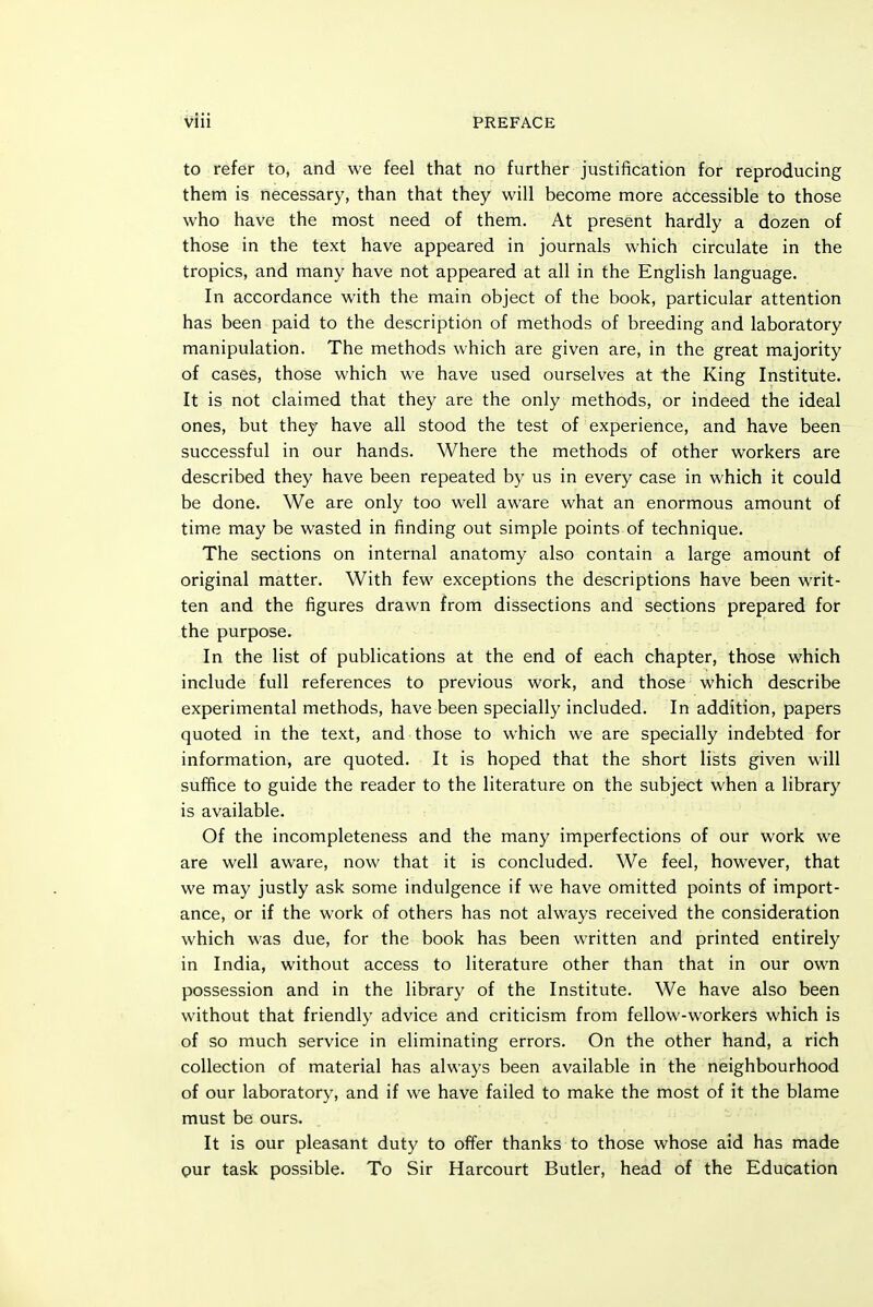 to refer to, and we feel that no further justification for reproducing them is necessary, than that they will become more accessible to those who have the most need of them. At present hardly a dozen of those in the text have appeared in journals which circulate in the tropics, and many have not appeared at all in the English language. In accordance with the main object of the book, particular attention has been paid to the description of methods of breeding and laboratory manipulation. The methods which are given are, in the great majority of cases, those which we have used ourselves at the King Institute. It is not claimed that they are the only methods, or indeed the ideal ones, but they have all stood the test of experience, and have been successful in our hands. Where the methods of other workers are described they have been repeated by us in every case in which it could be done. We are only too well aware what an enormous amount of time may be wasted in finding out simple points of technique. The sections on internal anatomy also contain a large amount of original matter. With few exceptions the descriptions have been writ- ten and the figures drawn from dissections and sections prepared for the purpose. In the list of publications at the end of each chapter, those which include full references to previous work, and those which describe experimental methods, have been specially included. In addition, papers quoted in the text, and those to which we are specially indebted for information, are quoted. It is hoped that the short lists given will suffice to guide the reader to the literature on the subject when a library is available. Of the incompleteness and the many imperfections of our work we are well aware, now that it is concluded. We feel, however, that we may justly ask some indulgence if we have omitted points of import- ance, or if the work of others has not always received the consideration which was due, for the book has been written and printed entirely in India, without access to literature other than that in our own possession and in the library of the Institute. We have also been without that friendly advice and criticism from fellow-workers which is of so much service in eliminating errors. On the other hand, a rich collection of material has always been available in the neighbourhood of our laboratory, and if we have failed to make the most of it the blame must be ours. It is our pleasant duty to offer thanks to those whose aid has made our task possible. To Sir Harcourt Butler, head of the Education