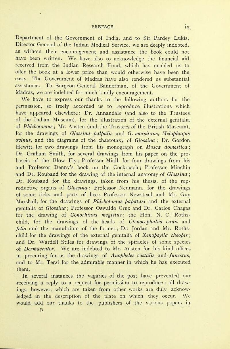 Department of the Government of India, and to Sir Pardey Lukis, Director-General of the Indian Medical Service, we are deeply indebted, as without their encouragement and assistance the book could not have been written. We have also to acknowledge the financial aid received from the Indian Research Fund, which has enabled us to offer the book at a lower price than would otherwise have been the case. The Government of Madras have also rendered us substantial assistance. To Surgeon-General Bannerman, of the Government of Madras, we are indebted for much kindly encouragement. We have to express our thanks to the following authors for the permission, so freely accorded us to reproduce illustrations which have appeared elsewhere: Dr. Annandale (and also to the Trustees of the Indian Museum), for the illustration of the external genitalia of Phlebotomiis; Mr. Austen (and the Trustees of the British Museum), for the drawings of Glossina palpalis and G. morsitans, Melophagtis oviniis, and the diagrams of the chaetotaxy of Glossina ; Dr. Gordon Hewitt, for two drawings from his monograph on Miisca doinestica; Dr. Graham Smith, for several drawings from his paper on the pro- boscis of the Blow Fly ; Professor Miall, for four drawings from his and Professor Denny's book on the Cockroach; Professor Minchin and Dr. Roubaud for the drawing of the internal anatomy of Glossina ; Dr. Roubaud for the drawings, taken from his thesis, of the rep- roductive organs of Glossina; Professor Neumann, for the drawings of some ticks and parts of lice; Professor Newstead and Mr. Guy Marshall, for the drawings of Phlebotomiis papatasi and the external genitalia of Glossina; Professor Oswaldo Cruz and Dr. Carlos Chagas for the drawing of Conorhinus megistiis; the Hon. N. C. Roths- child, for the drawings of the heads of Ctenocephaliis canis and felis and the manubrium of the former; Dr. Jordan and Mr. Roths- child for the drawings of the external genitalia of Xenopsylla cheopis ; and Dr. Wardell Stiles for drawings of the spiracles of some species of Dermacentor. We are indebted to Mr. Austen for his kind offices in procuring for us the drawings of Anopheles costalis and funestns, and to Mr. Terzi for the admirable manner in which he has executed them. In several instances the vagaries of the post have prevented our receiving a reply to a request for permission to reproduce ; all draw- ings, however, which are taken from other works are duly acknow- ledged in the description of the plate on which they occur. We would add our thanks to the publishers of the various papers in