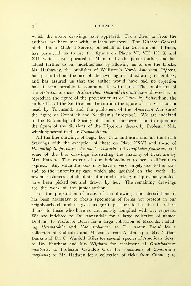 which the above drawings have appeared. From them, as from the authors, we have met with uniform courtesy. The Director-General of the Indian Medical Service, on behalf of the Government of India, has permitted us to use the figures on Plates VI, VII, IX, X and XII, which have appeared in Memoirs by the junior author, and has added further to our indebtedness by allowing us to use the blocks. Mr. Hathaway, the publisher of Williston's North American Diptera, has permitted us the use of the two figures illustrating chaetotaxy, and has assured us that the author would have had no objection had it been possible to communicate with him. The publishers of the Arbeiten aiis dem Kaiserlichen Gesundheitsamte have allowed us to reproduce the figure of the proventriculus of Culex by Schaudinn, the authorities of the Smithsonian Institution the figure of the Muscoidean head by Townsend, and the publishers of the American Naturalist the figure of Comstock and Needham's 'urotype'. We are indebted to the Entomological Society of London for permission to reproduce the figure of the divisions of the Dipterous thorax by Professor Mik, which appeared in their Transactions. All the line drawings of bugs, lice, ticks and acari and all the brush drawings with the exception of those on Plate XXVI and those of Haematopota pluvialis, Anopheles costalis and Anopheles funestus, and some of the line drawings illustrating the anatomy of ticks, are by Mrs. Patton. The extent of our indebtedness to her is difficult to express. Any value the book may have is very largely due to her skill and to the unremitting care which she lavished on the work. In several instances details of structure and marking, not previously noted, have been picked out and drawn by her. The remaining drawings are the work of the junior author. For the preparation of many of the drawings and descriptions it has been necessary to obtain specimens of forms not present in our neighbourhood, and it gives us great pleasure to be able to return thanks to those who have so courteously complied with our requests. We are indebted to Dr. Annandale for a large collection of named Diptera; to Professor Bezzi for a large collection of Muscids, includ- ing Haematohia and Haematobosca; to Dr. Anton Breinl for a collection of Culicidae and Muscidae from Australia; to Mr. Nathan Banks and Dr. C. Wardell Stiles for several species of American ticks; to Dr. Fantham and Mr. Wigham for specimens of Ornithodorus moiibata; to Professor Oswaldo Cruz for specimens of Conorhimts megistus; to Mr. Hadwen for a collection of ticks from Canada; to