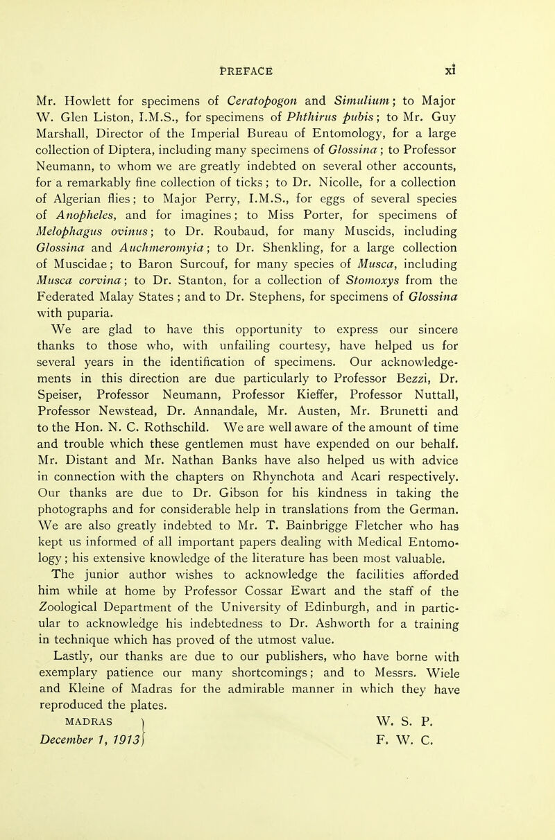 Mr. Hewlett for specimens of Cemtopogon and Simnlium; to Major W. Glen Liston, I.M.S., for specimens of Phthirus pubis-, to Mr, Guy Marshall, Director of the Imperial Bureau of Entomology, for a large collection of Diptera, including many specimens of Glossina; to Professor Neumann, to whom we are greatly indebted on several other accounts, for a remarkably fine collection of ticks; to Dr. Nicolle, for a collection of Algerian flies; to Major Perry, I.M.S., for eggs of several species of Anopheles, and for imagines; to Miss Porter, for specimens of Melophagus oviniis; to Dr. Roubaud, for many Muscids, including Glossina and Aiichmeromyia; to Dr. Shenkling, for a large collection of Muscidae; to Baron Surcouf, for many species of Musca, including Musca corvina; to Dr. Stanton, for a collection of Stomoxys from the Federated Malay States ; and to Dr. Stephens, for specimens of Glossina with puparia. We are glad to have this opportunity to express our sincere thanks to those who, with unfailing courtesy, have helped us for several years in the identification of specimens. Our acknowledge- ments in this direction are due particularly to Professor Bezzi, Dr. Speiser, Professor Neumann, Professor Kieffer, Professor Nuttall, Professor Newstead, Dr. Annandale, Mr. Austen, Mr. Brunetti and to the Hon. N. C. Rothschild. We are well aware of the amount of time and trouble which these gentlemen must have expended on our behalf. Mr. Distant and Mr. Nathan Banks have also helped us with advice in connection with the chapters on Rhynchota and Acari respectively. Our thanks are due to Dr. Gibson for his kindness in taking the photographs and for considerable help in translations from the German. We are also greatly indebted to Mr. T. Bainbrigge Fletcher who has kept us informed of all important papers dealing with Medical Entomo- logy ; his extensive knowledge of the literature has been most valuable. The junior author wishes to acknowledge the facilities afforded him while at home by Professor Cossar Ewart and the staff of the Zoological Department of the University of Edinburgh, and in partic- ular to acknowledge his indebtedness to Dr. Ashworth for a training in technique which has proved of the utmost value. Lastly, our thanks are due to our publishers, who have borne with exemplary patience our many shortcomings; and to Messrs. Wiele and Kleine of Madras for the admirable manner in which they have reproduced the plates. MADRAS ) W. S. P. F. W. C.