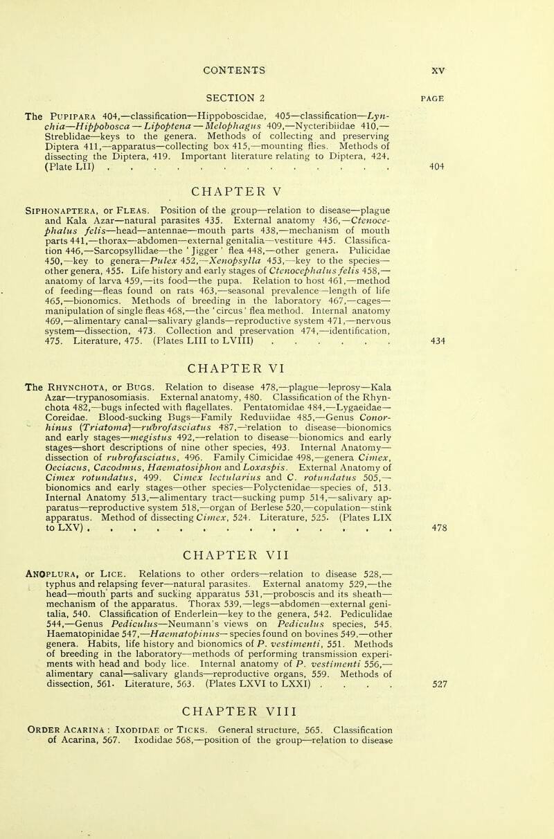 SECTION 2 The PUPIPARA 404,—classification—Hippoboscidae, 405—classification—Lyn- ch ia—Hippobosca — Lipoptena — Melophagiis 409,—Nycteribiidae 410,— Streblidae—keys to the genera. Methods of collecting and preserving Diptera 411,—apparatus—collecting box 415,—mounting flies. Methods of dissecting the Diptera, 419. Important literature relating to Diptera, 424. (Plate LII) CHAPTER V SiPHONAPTERA, or Fleas. Position of the group—relation to disease—plague and Kala Azar—natural parasites 435. External anatomy 436,—Ctenoce- phalus felis—head—antennae—mouth parts 438,—mechanism of mouth parts 441,—thorax—abdomen—external genitalia—vestiture 445. Classifica- tion 446,—Sarcopsyllidae—the ' Jigger ' flea 448,—other genera. Pulicidae 450,—key to genera—Pulex 452,—Xenopsylla 453,—key to the species—• other genera, 455. Life history and early stages of Ctenocephaliis felis 458,— anatomy of larva 459,—its food—the pupa. Relation to host 461,—method of feeding—fleas found on rats 463,'—seasonal prevalence —length of life 465,—bionomics. Methods of breeding in the laboratory 467,—cages— manipulation of single fleas 468,—the ' circus ' flea method. Internal anatomy 469,—alimentary canal—salivary glands—reproductive system 471,—nervous system—dissection, 473. Collection and preservation 474,—identification, 475. Literature, 475. (Plates LIII to LVIII) CHAPTER VI The Rhynchota, or Bugs. Relation to disease 478,—plague—leprosy—Kala Azar—trypanosomiasis. External anatomy, 480. Classification of the Rhyn- chota 482,—bugs infected with flagellates. Pentatomidae 484,—Lygaeidae— Coreidae. Blood-sucking Bugs—Family Reduviidae 485,—Genus Conor- hinus {Triatonia)—ru'hrofdsciatus 487,—relation to disease—bionomics and early stages—megistus 492,—relation to disease—bionomics and early stages—short descriptions of nine other species, 493. Internal Anatomy— dissection of rtihrofasciatus, 496. Family Cimicidae 498,—genera Ciniex, Oeciacus, Cacodmus, Haematosiphon a.nd Loxaspis. External Anatomy of Cimex rotundatus, 499. Cimcx lectularius and C. rotiindafus 505,—• bionomics and early stages—other species—Polyctenidae—species of, 513. Internal Anatomy 513,—alimentary tract—sucking pump 514,—salivary ap- paratus—reproductive system 518,—organ of Berlese 520,—copulation—stink apparatus. Method of dissecting C»«eA-, 524. Literature, 525. (Plates LIX to LXV) CHAPTER VII ANOplura, or Lice. Relations to other orders—relation to disease 528,— typhus and relapsing fever—natural parasites. External anatomy 529,—the head—mouth parts and sucking apparatus 531,—proboscis and its sheath— mechanism of the apparatus. Thorax 539,—legs—abdomen—external geni- talia, 540. Classification of Enderlein—key to the genera, 542. Pediculidae 544,—Genus Pediculus—'Neuma.nn's views on Pediculus species, 545. Haematopinidae 547,—Haematopinus— species found on bovines 549.—other genera. Habits, life history and bionomics of P. ves^;H?enf/, 551. Methods of breeding in the laboratory—methods of performing transmission experi- ments with head and body lice. Internal anatomy of P. vestiuienti 556,— alimentary canal—salivary glands—reproductive organs, 559. Methods of dissection, 561. Literature, 563. (Plates LXVI to LXXI) . . . . CHAPTER VIII Order Acarina : Ixodidae or Ticks. General structure, 565. Classification of Acarina, 567. Ixodidae 558,—position of the group—relation to disease