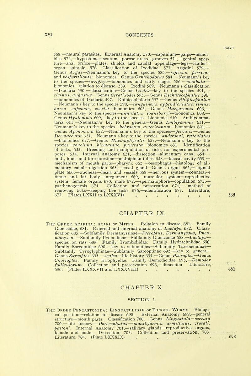 568,—natural parasites. External Anatomy 570,—capitulum—palps—mandi- bles 572,—hypostome—scutum—porose areas—grooves 574,—genital aper- ture—anal orifice—plates, shields and caudal appendage—legs—Haller's organ—spiracle, 576. Classification of Ixodidae, 577. Argatini 579,— Genus Argas—Neumann's key to the species 580,—reflexiis, persicus and ^'es/>c;'^/7^'ow^s —bionomics—Genus Oniithodorus 584,—Neumann's key to the species—savignyi—bionomics and early stages 586,—iiioubata— bionomics—relation to disease, 589. Ixodini 589,—Neumann's classification —Ixodaria 590,—classification—Genus Ixodes—key to the species 591,— ricintis, angiisfiis—Genus Ceratixodes 595,—Genus Eschatocephalus 596, —bionomics of Ixodaria 597. Rhipicephalaria 597,—Genua Rhipiccphalus —Neumann's key to the species 598,—sanguineus, appendiculatus, simus, bursa, capensis, evertsi—bionomics 605,—Genus Margaropus 606,— Neumann's key to the species—annulatus, lounsburyi—bionomics 608,— Gerwis Hyalonima 609,—key to the species—bionomics 610. Amblyomma- taria 611,—Neumann's key to the genera—Genus Amblyomma 611,— Neumann's key to the species—hebraeuui, americaniDii—bionomics 621,— Genus Aponoinina 622,—Neumann's key to the species—gervaisi—Genus Dcrmaccntor 624,—Neumann's key to the species—andersoni, reticulatus —bionomics 627,—Genus Haeinaphysalis 627,—Neumann's key to the species—concinna, biniianiae, punctata—bionomics 631. Identification of ticks, 633. Breeding and manipulation of ticks for experimental pur- poses, 634. Internal Anatomy 651,—dissection—alimentary canal 654,— mid-, hind- and fore-intestine—malpighian tubes 658,—buccal cavity 659,— mechanism of mouth parts—pharynx 662, — oesophagus—histology of ali- mentary canal—digestion 663,—coxal gland—Gene's organ 665,—stigmal plate 666,—tracheae—heart and vessels 668,—nervous system—connective tissue and fat body—integument 669,—muscular system—reproductive system, female organs 670, male 672,—spermatophore—copulation 673,— parthenogenesis 674. Collection and preservation 674,— method of removing ticks—keeping live ticks 676,—identification 677. Literature, 677. (Plates LXXII to LXXXVI) 565 CHAPTER IX The Order Acarina : Acari or Mites. Relation to disease, 681. Family Gamasidae, 681. External and internal anatomy of Laelaps, 682. Classi- fication 685,—Subfamily Dermanyssinae—Ptcroptus, Dennanyssus, Pneu- monyssHS—Subfamily Uropodinae—Subfamily Gamasinae 688,—Laelaps— species on rats 6.89. Family Trombidiidae. Family Hydrachniidae 690. Family Sarcoptidae 690,—key to subfamilies—Subfamily Tarsoneminae— Subfamily Tyroglyphinae—Subfamily Sarcoptinae 692,—key to genera— Genus Sarcoptes 693,—scabei—life history 694,—Genus Psoroptes—Genus Chorioptes. Family Eriophyidae. Family Demodicidae 695,—Demodex ^ . folliculoruin. Collection and preservation 696,—dissection. Literature, 696. (Plates LXXXVII and LXXXVIII) 681 CHAPTER X SECTION 1 The Order Pentastomida : Linguatulidae or Tongue Worms. Biologi- cal position—relation to disease 698. External Anatomy 699,—general structure—mouth parts. Classification 700. Genus Linguatula—serrata 700,—life history — Porocephalus — moniliformis, armillatus, crotali, pattoni. Internal Anatomy 701,—salivary glands—reproductive organs, female and male. Dissection, 703. Collection and preservation, 703. Literature, 704. (Plate LXXXIX) ^698