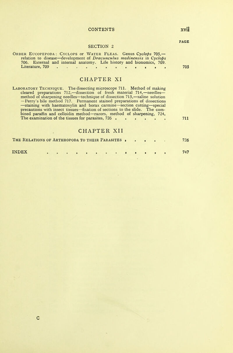 PAGE SECTION 2 Order Eucopepoda : Cyclops or Water Fleas. Genus Cyclops 705,— relation to disease—development of Dracunculus medinensis in Cyclops 706. External and internal anatomy. Life history and bionomics, 709. Literature, 709 t . . 705 CHAPTER XI Laboratory Technique. The dissecting microscope 711. Method of making cleared preparations 712,—dissection of fresh material 714,—needles— method of sharpening needles—technique of dissection 715,—saline solution — Perry's bile method 717. Permanent stained preparations of dissections —staining with haematoxylin and borax carmine—section cutting—special precautions with insect tissues—fixation of sections to the slide. The com- bined paraffin and celloidin method—razors, method of sharpening, 724, The examination of the tissues for parasites, 726 711 CHAPTER XII The Relations of Arthropoda to their Parasites i 726 INDEX 747 0