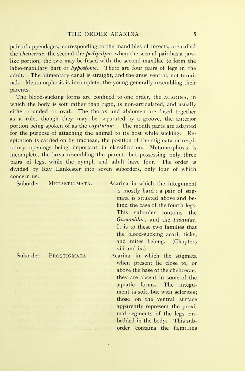 pair of appendages, corresponding to the mandibles of insects, are called the chelicerae, the second the pedipalps ; when the second pair has a jaw- like portion, the two may be fused with the second maxillae to form the labio-maxillary dart or hypostome. There are four pairs of legs in the adult. The alimentary canal is straight, and the anus ventral, not termi- nal. Metamorphosis is incomplete, the young generally resembling their parents. The blood-sucking forms are confined to one order, the ACARINA, in which the body is soft rather than rigid, is non-articulated, and usually either rounded or oval. The thorax and abdomen are fused together as a rule, though they may be separated by a groove, the anterior portion being spoken of as the capitiiliiin. The mouth parts are adapted for the purpose of attaching the animal to its host while sucking. Re- spiration is carried on by tracheae, the position of the stigmata or respi- ratory openings being important in classification. Metamorphosis is incomplete, the larva resembling the parent, but possessing only, three pairs of legs, while the nymph and adult have four. The order is divided by Ray Lankester into seven suborders, only four of which concern us. Suborder Metastigmata. Acarina in which the integument is mostly hard ; a pair of stig- mata is situated above and be- hind the base of the fourth legs. This suborder contains the Gamasidae, and the Ixodidae. It is to these two families that the blood-sucking acari, ticks, and mites belong. (Chapters viii and ix.) Suborder Prostigmata. Acarina in which the stigmata when present lie close to, or above the base of the chelicerae; they are absent in some of the aquatic forms. The integu- ment is soft, but with sclerites; those on the ventral surface apparently represent the proxi- mal segments of the legs em- . bedded in the body. This sub- order contains the families