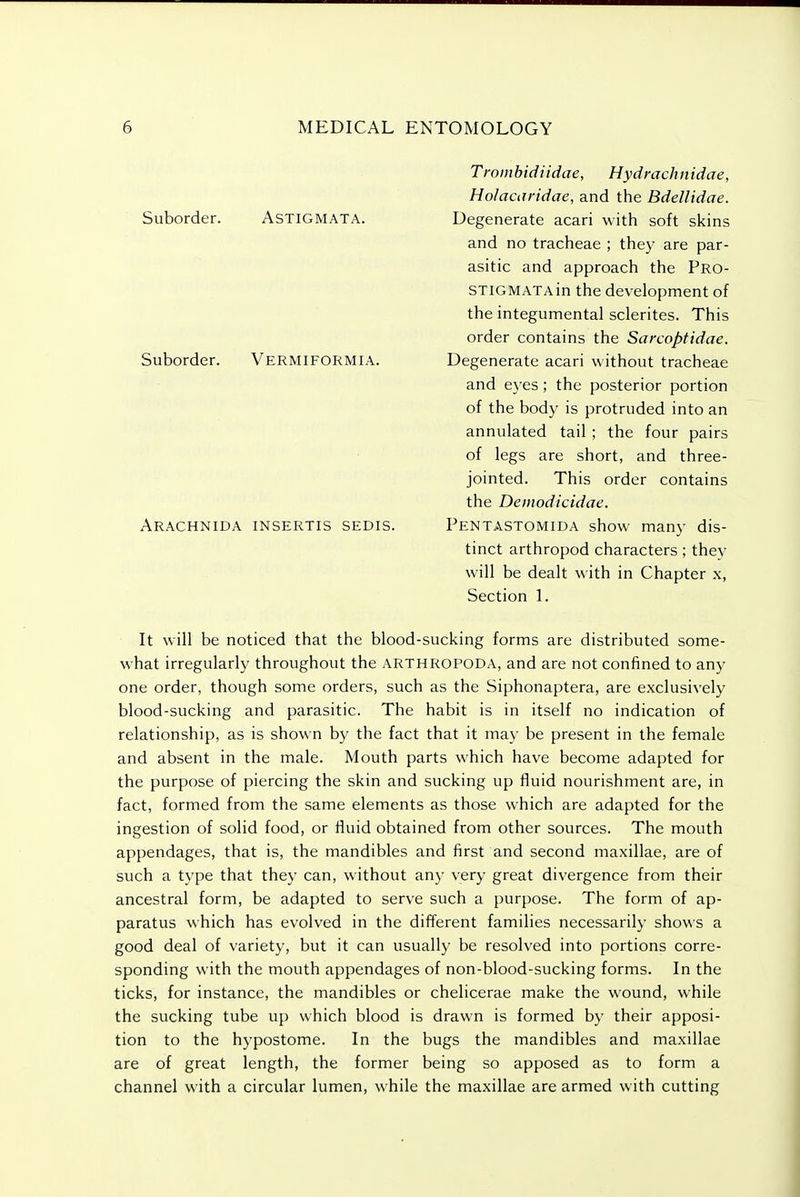 Suborder. ASTIGMATA. Suborder. Vermiformia. Arachnida insertis sedis. Trombid iidae, Hydmch nidae, Holacaridae, and the Bdellidae. Degenerate acari with soft skins and no tracheae ; they are par- asitic and approach the Pro- STiGMATAin the development of the integumental sclerites. This order contains the Sarcoptidae. Degenerate acari without tracheae and eyes; the posterior portion of the body is protruded into an annulated tail ; the four pairs of legs are short, and three- jointed. This order contains the Deinodicidae. Pentastomida show many dis- tinct arthropod characters; they will be dealt with in Chapter x, Section 1. It will be noticed that the blood-sucking forms are distributed some- what irregularly throughout the arthropoda, and are not confined to any one order, though some orders, such as the Siphonaptera, are exclusively blood-sucking and parasitic. The habit is in itself no indication of relationship, as is shown by the fact that it may be present in the female and absent in the male. Mouth parts which have become adapted for the purpose of piercing the skin and sucking up fluid nourishment are, in fact, formed from the same elements as those which are adapted for the ingestion of solid food, or fluid obtained from other sources. The mouth appendages, that is, the mandibles and first and second maxillae, are of such a type that they can, without any very great divergence from their ancestral form, be adapted to serve such a purpose. The form of ap- paratus which has evolved in the different families necessarily shows a good deal of variety, but it can usually be resolved into portions corre- sponding with the mouth appendages of non-blood-sucking forms. In the ticks, for instance, the mandibles or chelicerae make the wound, while the sucking tube up which blood is drawn is formed by their apposi- tion to the hypostome. In the bugs the mandibles and maxillae are of great length, the former being so apposed as to form a channel with a circular lumen, while the maxillae are armed with cutting