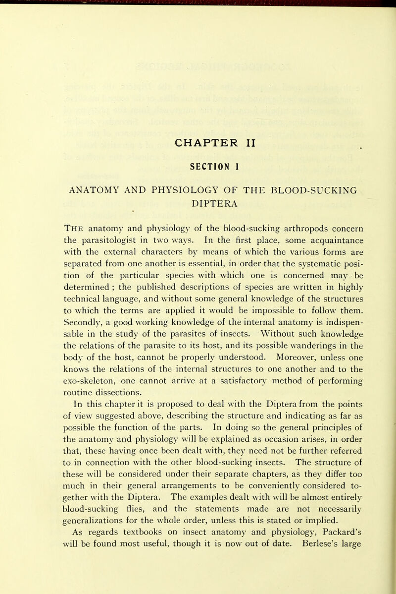 CHAPTER II SECTION I ANATOMY AND PHYSIOLOGY OF THE BLOOD-SUCKING DIPTERA The anatomy and physiology of the blood-sucking arthropods concern the parasitologist in two ways. In the first place, some acquaintance with the external characters by means of which the various forms are separated from one another is essential, in order that the systematic posi- tion of the particular species with which one is concerned may be determined ; the published descriptions of species are written in highly technical language, and without some general knowledge of the structures to which the terms are applied it would be impossible to follow them. Secondly, a good working knowledge of the internal anatomy is indispen- sable in the study of the parasites of insects. Without such knowledge the relations of the parasite to its host, and its possible wanderings in the body of the host, cannot be properly understood. Moreover, unless one knows the relations of the internal structures to one another and to the exo-skeleton, one cannot arrive at a satisfactory method of performing routine dissections. In this chapter it is proposed to deal with the Diptera from the points of view suggested above, describing the structure and indicating as far as possible the function of the parts. In doing so the general principles of the anatomy and phj-siology will be explained as occasion arises, in order that, these having once been dealt with, they need not be further referred to in connection with the other blood-sucking insects. The structure of these will be considered under their separate chapters, as they differ too much in their general arrangements to be conveniently considered to- gether with the Diptera. The examples dealt with \\ ill be almost entirely blood-sucking flies, and the statements made are not necessarily generalizations for the whole order, unless this is stated or implied. As regards textbooks on insect anatomy and physiology, Packard's will be found most useful, though it is now out of date. Berlese's large