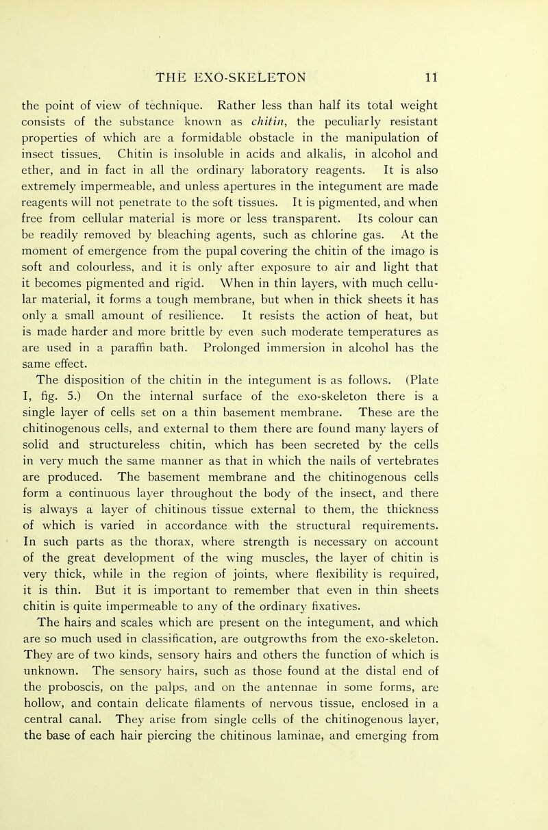 the point of view of technique. Rather less than half its total weight consists of the substance known as chitin, the peculiarly resistant properties of which are a formidable obstacle in the manipulation of insect tissues. Chitin is insoluble in acids and alkalis, in alcohol and ether, and in fact in all the ordinary laboratory reagents. It is also extremely impermeable, and unless apertures in the integument are made reagents will not penetrate to the soft tissues. It is pigmented, and when free from cellular material is more or less transparent. Its colour can be readily removed by bleaching agents, such as chlorine gas. At the moment of emergence from the pupal covering the chitin of the imago is soft and colourless, and it is only after exposure to air and light that it becomes pigmented and rigid. When in thin layers, with much cellu- lar material, it forms a tough membrane, but when in thick sheets it has only a small amount of resilience. It resists the action of heat, but is made harder and more brittle by even such moderate temperatures as are used in a paraffin bath. Prolonged immersion in alcohol has the same effect. The disposition of the chitin in the integument is as follows. (Plate I, fig. 5.) On the internal surface of the exo-skeleton there is a single layer of cells set on a thin basement membrane. These are the chitinogenous cells, and external to them there are found many layers of solid and structureless chitin, which has been secreted by the cells in very much the same manner as that in which the nails of vertebrates are produced. The basement membrane and the chitinogenous cells form a continuous layer throughout the body of the insect, and there is always a layer of chitinous tissue external to them, the thickness of which is varied in accordance with the structural requirements. In such parts as the thorax, where strength is necessary on account of the great development of the wing muscles, the layer of chitin is very thick, while in the region of joints, where flexibility is required, it is thin. But it is important to remember that even in thin sheets chitin is quite impermeable to any of the ordinary fixatives. The hairs and scales which are present on the integument, and which are so much used in classification, are outgrowths from the exo-skeleton. They are of two kinds, sensory hairs and others the function of which is unknown. The sensory hairs, such as those found at the distal end of the proboscis, on the palps, and on the antennae in some forms, are hollow, and contain delicate filaments of nervous tissue, enclosed in a central canal. They arise from single cells of the chitinogenous layer, the base of each hair piercing the chitinous laminae, and emerging from