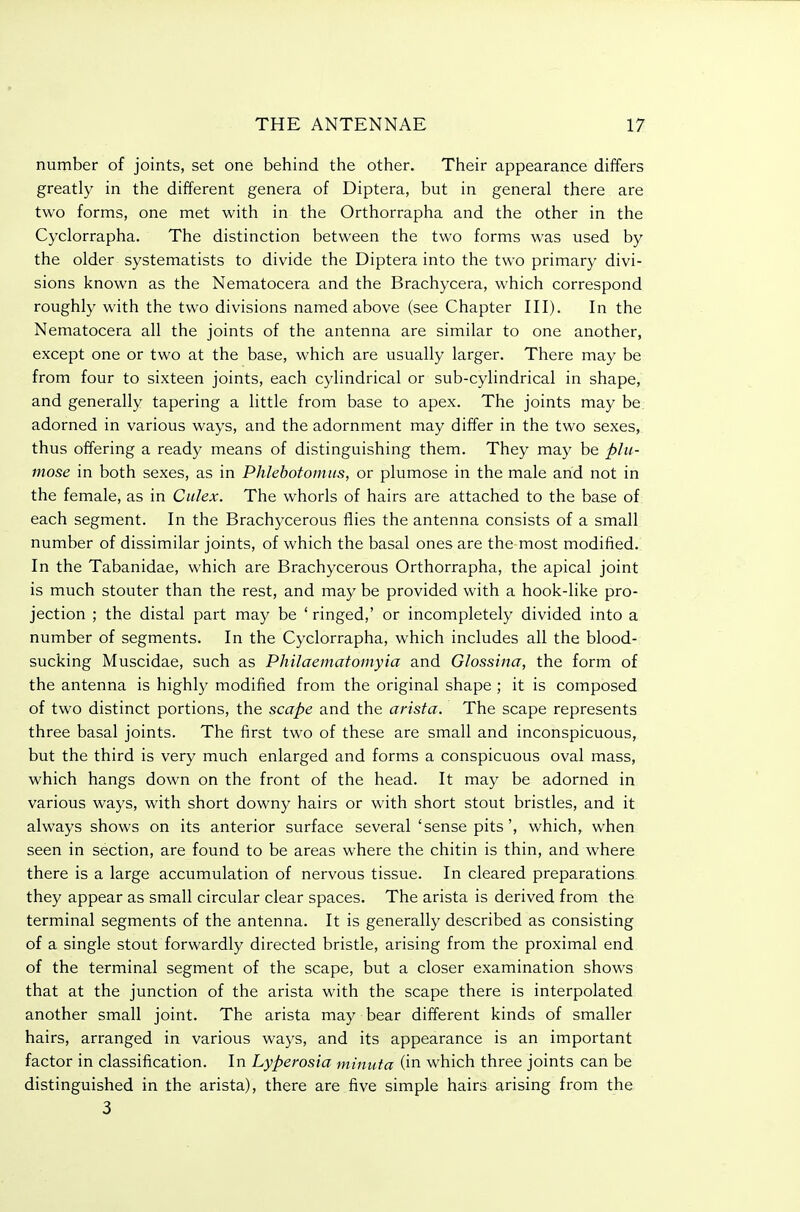 number of joints, set one behind the other. Their appearance differs greatly in the different genera of Diptera, but in general there are two forms, one met with in the Orthorrapha and the other in the Cyclorrapha, The distinction between the two forms was used by the older systematists to divide the Diptera into the two primary divi- sions known as the Nematocera and the Brachycera, which correspond roughly with the two divisions named above (see Chapter III). In the Nematocera all the joints of the antenna are similar to one another, except one or two at the base, which are usually larger. There may be from four to sixteen joints, each cylindrical or sub-cylindrical in shape, and generally tapering a little from base to apex. The joints may be, adorned in various ways, and the adornment may differ in the two sexes, thus olTering a ready means of distinguishing them. They may be plu- mose in both sexes, as in Phlebotomus, or plumose in the male and not in the female, as in Culex. The whorls of hairs are attached to the base of each segment. In the Brachycerous flies the antenna consists of a small number of dissimilar joints, of which the basal ones are the most modified. In the Tabanidae, which are Brachycerous Orthorrapha, the apical joint is much stouter than the rest, and may be provided with a hook-like pro- jection ; the distal part may be ' ringed,' or incompletely divided into a number of segments. In the Cyclorrapha, which includes all the blood- sucking Muscidae, such as Philaematomyia and Glossina, the form of the antenna is highly modified from the original shape ; it is composed of two distinct portions, the scape and the arista. The scape represents three basal joints. The first two of these are small and inconspicuous, but the third is very much enlarged and forms a conspicuous oval mass, which hangs down on the front of the head. It may be adorned in various ways, with short downy hairs or with short stout bristles, and it always shows on its anterior surface several 'sense pits', which, when seen in section, are found to be areas where the chitin is thin, and where there is a large accumulation of nervous tissue. In cleared preparations they appear as small circular clear spaces. The arista is derived from the terminal segments of the antenna. It is generally described as consisting of a single stout forwardly directed bristle, arising from the proximal end of the terminal segment of the scape, but a closer examination shows that at the junction of the arista with the scape there is interpolated another small joint. The arista may bear different kinds of smaller hairs, arranged in various ways, and its appearance is an important factor in classification. In Lyperosia minuta (in which three joints can be distinguished in the arista), there are five simple hairs arising from the 3