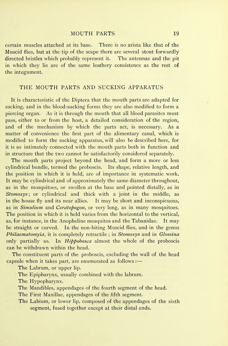 certain muscles attached at its base. There is no arista like that of the Muscid flies, but at the tip of the scape there are several stout forwardly directed bristles which probably represent it. The antennae and the pit in which they lie are of the same leathery consistence as the rest of the integument. THE MOUTH PARTS AND SUCKING APPARATUS It is characteristic of the Diptera that the mouth parts are adapted for sucking, and in the blood-sucking forms they are also modified to form a piercing organ. As it is through the mouth that all blood parasites must pass, either to or from the host, a detailed consideration of the region, and of the mechanism by which the parts act, is necessary. As a matter of convenience the first part of the alimentary canal, which is modified to form the sucking apparatus, will also be described here, for it is so intimately connected with the mouth parts both in function and in structure that the two cannot be satisfactorily considered separately. The mouth parts project beyond the head, and form a more or less cylindrical bundle, termed the proboscis. Its shape, relative length, and the position in which it is held, are of importance in systematic work. It may be cylindrical and of approximately the same diameter throughout, as in the mosquitoes, or swollen at the base and pointed distally, as in Stomoxys; or cylindrical and thick with a joint in the middle, as in the house fly and its near allies. It may be short and inconspicuous, as in Simtditim and Ceratopogon, or very long, as in many mosquitoes. The position in which it is held varies from the horizontal to the vertical, as, for instance, in the Anopheline mosquitos and the Tabanidae. It may be straight or curved. In the non-biting Muscid flies, and in the genus Philaematomyia, it is completely retractile ; in Stomoxys and in Glossina only partially so. In Hippohosca almost the whole of the proboscis can be withdrawn within the head. The constituent parts of the proboscis, excluding the wall of the head capsule when it takes part, are enumerated as follows:— The Labrum, or upper lip. The Epipharynx, usually combined with the labrum. The Hypopharynx. The Mandibles, appendages of the fourth segment of the head. The First Maxillae, appendages of the fifth segment. The Labium, or lower lip, composed of the appendages of the sixth segment, fused together except at their distal ends.