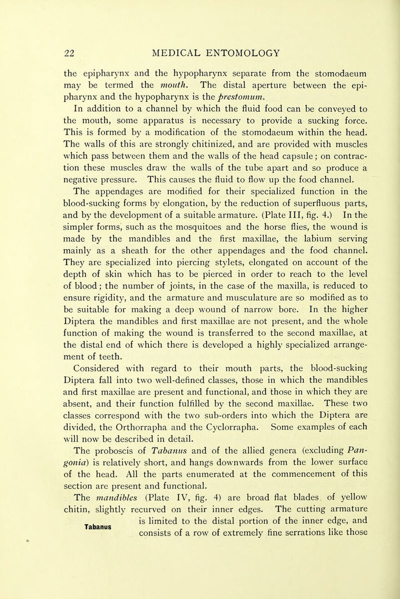 the epipharynx and the hypopharynx separate from the stomodaeum may be termed the mouth. The distal aperture between the epi- pharynx and the hypopharynx is the prestomum. In addition to a channel by which the fluid food can be conveyed to the mouth, some apparatus is necessary to provide a sucking force. This is formed by a modification of the stomodaeum within the head. The walls of this are strongly chitinized, and are provided with muscles which pass between them and the walls of the head capsule; on contrac- tion these muscles draw the walls of the tube apart and so produce a negative pressure. This causes the fluid to flow up the food channel. The appendages are modified for their specialized function in the blood-sucking forms by elongation, by the reduction of superfluous parts, and by the development of a suitable armature. (Plate III, fig. 4.) In the simpler forms, such as the mosquitoes and the horse flies, the wound is made by the mandibles and the first maxillae, the labium serving mainly as a sheath for the other appendages and the food channel. They are specialized into piercing stylets, elongated on account of the depth of skin which has to be pierced in order to reach to the level of blood; the number of joints, in the case of the maxilla, is reduced to ensure rigidity, and the armature and musculature are so modified as to be suitable for making a deep wound of narrow bore. In the higher Diptera the mandibles and first maxillae are not present, and the whole function of making the wound is transferred to the second maxillae, at the distal end of which there is developed a highly specialized arrange- ment of teeth. Considered with regard to their mouth parts, the blood-sucking Diptera fall into two well-defined classes, those in which the mandibles and first maxillae are present and functional, and those in which they are absent, and their function fulfilled by the second maxillae. These two classes correspond with the two sub-orders into which the Diptera are divided, the Orthorrapha and the Cyclorrapha. Some examples of each will now be described in detail. The proboscis of Tabantis and of the allied genera (excluding Pan- gonia) is relatively short, and hangs downwards from the lower surface of the head. All the parts enumerated at the commencement of this section are present and functional. The mandibles (Plate IV, fig. 4) are broad flat blades of yellow chitin, slightly recurved on their inner edges. The cutting armature Tabanus limited to the distal portion of the inner edge, and consists of a row of extremely fine serrations like those