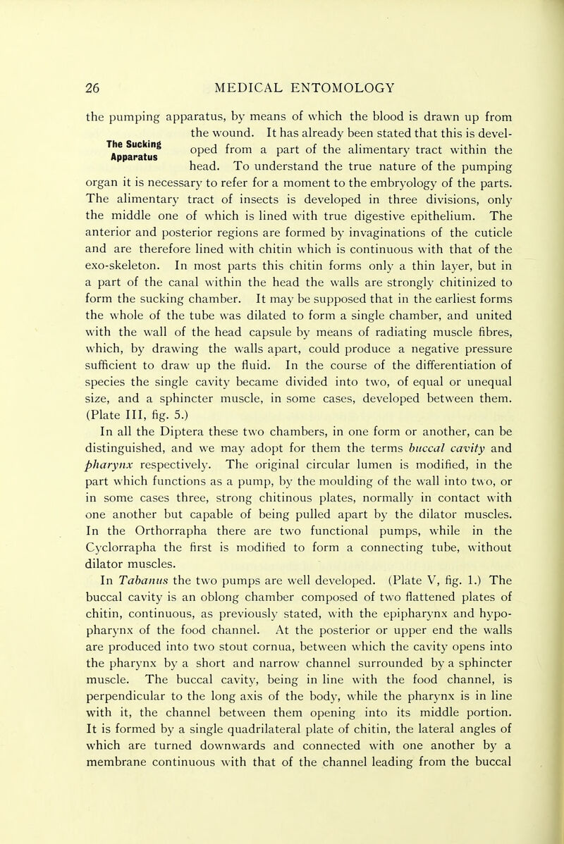 the pumping apparatus, by means of which the blood is drawn up from the wound. It has already been stated that this is devel- The Sucking oped from a part of the alimentary tract within the Apparatus r r j head. To understand the true nature of the pumping organ it is necessary to refer for a moment to the embryology of the parts. The alimentary tract of insects is developed in three divisions, only the middle one of which is lined with true digestive epithelium. The anterior and posterior regions are formed by invaginations of the cuticle and are therefore lined with chitin which is continuous with that of the exo-skeleton. In most parts this chitin forms only a thin layer, but in a part of the canal within the head the walls are strongly chitinized to form the sucking chamber. It may be supposed that in the earliest forms the whole of the tube was dilated to form a single chamber, and united with the wall of the head capsule by means of radiating muscle fibres, which, by drawing the walls apart, could produce a negative pressure sufficient to draw up the fluid. In the course of the differentiation of species the single cavity became divided into two, of equal or unequal size, and a sphincter muscle, in some cases, developed between them. (Plate III, fig. 5.) In all the Diptera these two chambers, in one form or another, can be distinguished, and we may adopt for them the terms buccal cavity and pharynx respectively. The original circular lumen is modified, in the part which functions as a pump, by the moulding of the wall into two, or in some cases three, strong chitinous plates, normally in contact with one another but capable of being pulled apart by the dilator muscles. In the Orthorrapha there are two functional pumps, while in the Cyclorrapha the first is modified to form a connecting tube, without dilator muscles. In Tabaniis the two pumps are well developed. (Plate V, fig. 1.) The buccal cavity is an oblong chamber composed of two flattened plates of chitin, continuous, as previously stated, with the epipharynx and hypo- pharynx of the food channel. At the posterior or upper end the walls are produced into two stout cornua, between which the cavity opens into the pharynx by a short and narrow channel surrounded by a sphincter muscle. The buccal cavity, being in line with the food channel, is perpendicular to the long axis of the body, while the pharynx is in line with it, the channel between them opening into its middle portion. It is formed by a single quadrilateral plate of chitin, the lateral angles of which are turned downwards and connected with one another by a membrane continuous with that of the channel leading from the buccal