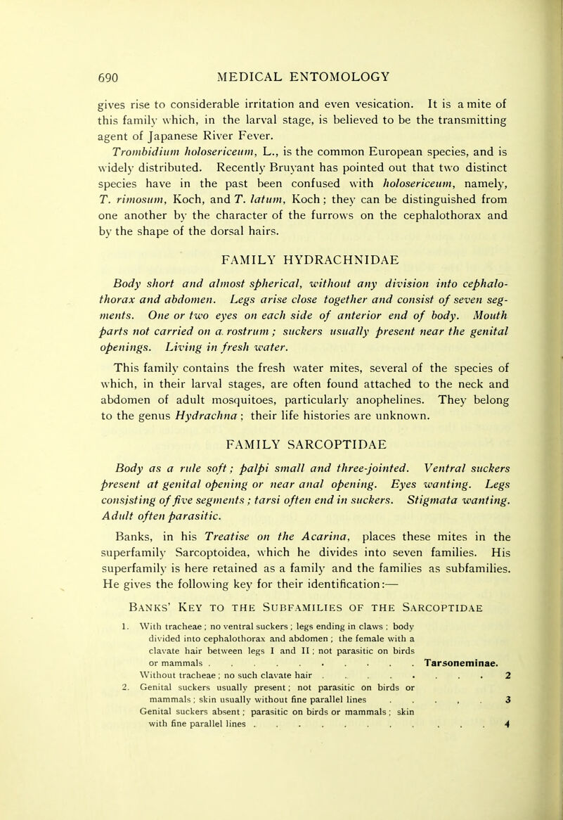 gives rise to considerable irritation and even vesication. It is a mite of this family which, in the larval stage, is believed to be the transmitting agent of Japanese River Fever. Tromhidiiiin holosericeum, L., is the common European species, and is widely distributed. Recently' Bruyant has pointed out that two distinct species have in the past been confused with holosericeum, namely, T. rimosiim, Koch, and T. latum, Koch; they can be distinguished from one another by the character of the furrows on the cephalothorax and by the shape of the dorsal hairs. FAMILY HYDRACHNIDAE Body short and almost spherical, without any division into cephalo- thorax and abdomen. Legs arise close together and consist of seven seg- ments. One or two eyes on each side of anterior end of body. Mouth parts not carried on a rostrum; suckers usually present near the genital openings. Living in fresh water. This family contains the fresh water mites, several of the species of which, in their larval stages, are often found attached to the neck and abdomen of adult mosquitoes, particularly anophelines. They belong to the genus Hydrachna; their life histories are unknown. FAMILY SARCOPTIDAE Body as a rule soft; palpi small and three-jointed. Ventral suckers present at genital opening or near anal opening. Eyes wanting. Legs consisting of five segments; tarsi often end in suckers. Stigmata wanting. Adult often parasitic. Banks, in his Treatise on the Acarina, places these mites in the superfamily Sarcoptoidea, which he divides into seven families. His superfamily is here retained as a family and the families as subfamilies. He gives the following key for their identification:— Banks' Key to the Subfamilies of the Sarcoptidae 1. With tracheae ; no ventral suckers ; legs ending in claws ; body divided into cephalothorax and abdomen ; the female with a clavate hair between legs I and II : not parasitic on birds or mammals Tarsoneminae. Without tracheae ; no such clavate hair ........ 2 2. Genital suckers usually present; not parasitic on birds or mammals ; skin usually without fine parallel lines ..... 3 Genital suckers absent; parasitic on birds or mammals ; skin with fine parallel lines ........ ... 4