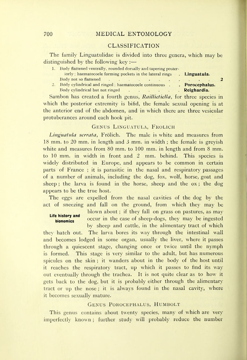 CLASSIFICATION The family Linguatulidae is divided into three genera, which may be distinguished by the following key :— 1. Body flattened ventrally, rounded dorsally and tapering poster- iorly ; haematocoele forming pockets in the lateral rings . Linguatula. Body not so flattened ........... 2 2. Body cylindrical and ringed : haematocoele continuous . . Porocephalus. Body cylindrical but not ringed ...... Reighardia. Sambon has created a fourth genus, Raillietiella, for three species in which the posterior extremity is bihd, the female se.xual opening is at the anterior end of the abdomen, and in which there are three vesicular protuberances around each hook pit. Genus Linguatula, Fkolich Lin}>iujtiila sernita, Frolich. The male is white and measures from 18 mm. to 20 mm. in length and 3 mm. in width ; the female is greyish white and measures from 80 mm. to 100 mm. in length and from 8 mm. to 10 mm. in width in front and 2 mm. behind. This species is widely distributed in Europe, and appears to be common in certain parts of France ; it is parasitic in the nasal and respiratory passages of a number of animals, including the dog, fox, wolf, horse, goat and sheep ; the larva is found in the horse, sheep and the ox ; the dog appears to be the true host. The eggs are expelled from the nasal cavities of the dog by the act of sneezing and fall on the ground, from which they may be blown about ; if they fall on grass on pastures, as may ''''bionomics*'' C)ccur in the case of sheep-dogs, they may be ingested by sheep and cattle, in the alimentary tract of which the}- hatch out. The larva bores its way through the intestinal wall and becomes lodged in some organ, usually the liver, where it passes through a quiescent stage, changing once or twice until the nymph is formed. This stage is very similar to the adult, but has numerous spicules on the skin ; it wanders about in the body of the host until it reaches the respiratory tract, up which it passes to hnd its way out eventually through the trachea. It is not quite clear as to how it gets back to the dog, but it is probably either through the alimentary tract or up the nose ; it is always found in the nasal cavity, where it becomes sexually mature. Genus Porocephalus, Humbolt This genus contains about twenty species, many of which are very imperfectly know n; further stud}- w ill probabl}' reduce the number