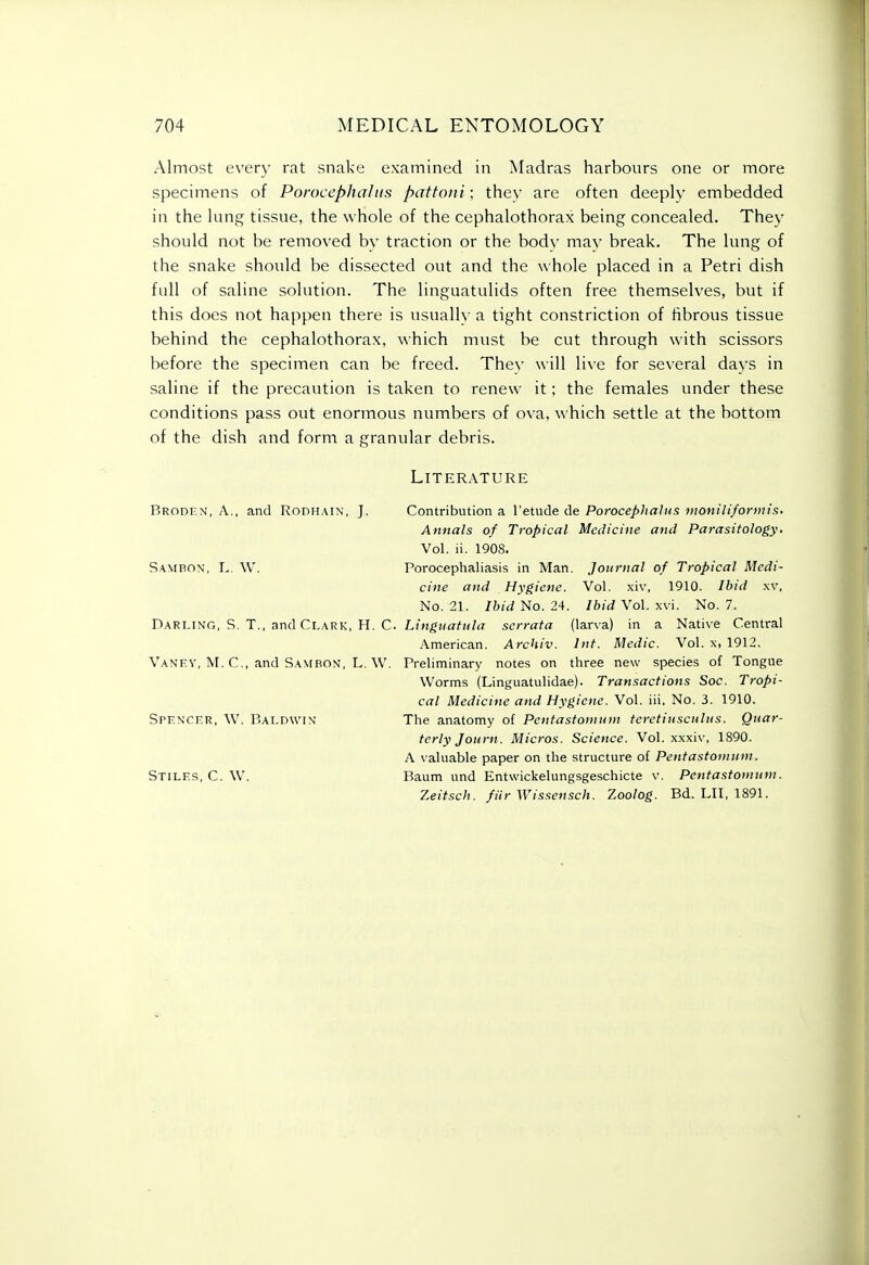 Almost every rat snake examined in Madras harbours one or more specimens of Poroceplwliis pattoiii; they are often deeply embedded in the lung tissue, the whole of the cephalothorax being concealed. The}' should not be removed bv traction or the bodv mav break. The lung of the snake should be dissected out and the whole placed in a Petri dish full of saline solution. The linguatulids often free themselves, but if this does not happen there is usually a tight constriction of fibrous tissue behind the cephalothorax, which must be cut through with scissors before the specimen can be freed. They will live for several days in saline if the precaution is taken to renew it; the females under these conditions pass out enormous numbers of ova, which settle at the bottom of the dish and form a granular debris. Literature Brodkn, a., and Rodhain, J. Contribution a I'etude de Porocephalus moniliformis. Annals of Tropical Medicine and Parasitology. Vol. ii. 1908. Sambon, L. W. Porocephaliasis in Man. Journal of Tropical Medi- cine and Hygiene. Vol. xiv, 1910. Ibid xv, No. 21. Ibid ^o.2'\. Ibid Vol. \vi. No. 7. Darling, S. T., and Clark, H. C. Lw^MfT^M/rt serrata (larva) in a Native Central American. Archiv. Int. Medic. Vol. x, 1912. Vanev, M. C, and SANrBON, L. W. Preliminary notes on three new species of Tongue Worms (Linguatulidae). Transactions Soc. Tropi- cal Medicine and Hygiene. Vol. iii. No. 3. 1910. Spf.nckr, W. Baldwin' The anatomy of Pentastomuni teretiusculus. Quar- terly Journ. Micros. Science. Vol. xxxiv, 1890. A valuable paper on the structure of Pentastomuni. Stiles, C. W. Baum und Entwickelungsgeschicte v, Penfastoniuni. Zeitsch. filr Wissensch. 2.oolog. Bd. LII, 1891. I