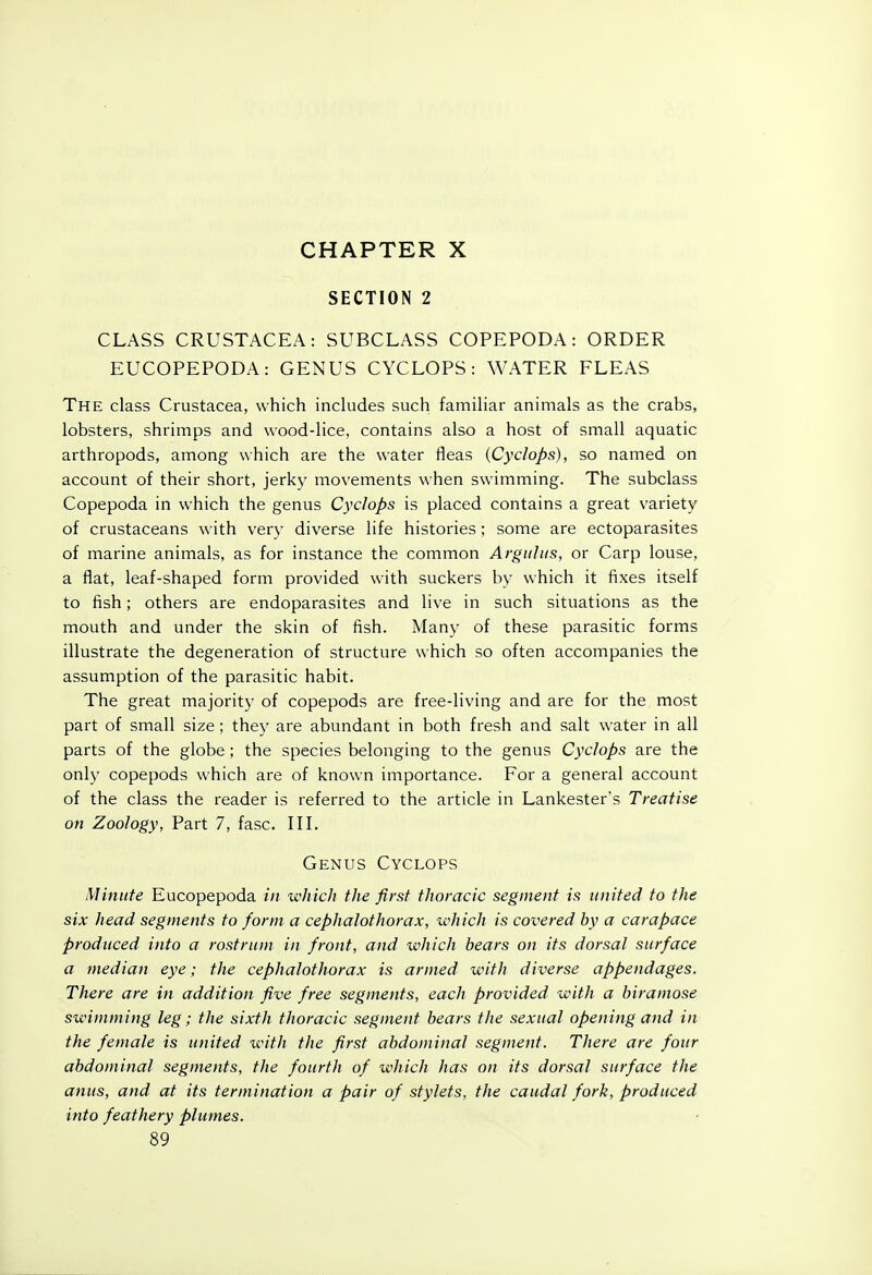 CHAPTER X SECTION 2 CLASS CRUSTACEA: SUBCLASS COPEPODA: ORDER EUCOPEPODA: GENUS CYCLOPS: WATER FLEAS The class Crustacea, which includes such familiar animals as the crabs, lobsters, shrimps and wood-lice, contains also a host of small aquatic arthropods, among which are the water fleas {Cyclops), so named on account of their short, jerky movements when swimming. The subclass Copepoda in which the genus Cyclops is placed contains a great variety of crustaceans with very diverse life histories; some are ectoparasites of marine animals, as for instance the common Argiiliis, or Carp louse, a flat, leaf-shaped form provided with suckers by which it fixes itself to fish; others are endoparasites and live in such situations as the mouth and under the skin of fish. Many of these parasitic forms illustrate the degeneration of structure which so often accompanies the assumption of the parasitic habit. The great majority of copepods are free-living and are for the most part of small size; they are abundant in both fresh and salt water in all parts of the globe; the species belonging to the genus Cyclops are the only copepods which are of known importance. For a general account of the class the reader is referred to the article in Lankester's Treatise on Zoology, Part 7, fasc. III. Genus Cyclops Minute Eucopepoda in which the first thoracic segment is united to the six head segments to form a cephalothorax, which is covered by a carapace produced into a rostrum in front, and which hears on its dorsal surface a median eye; the cephalothorax is armed with diverse appendages. There are in addition five free segments, each provided with a hiramose swimming leg; the sixth thoracic segment bears the sexual opening and in the female is united with the first abdominal segment. There are four abdominal segments, the fourth of which has on its dorsal surface the amis, and at its termination a pair of stylets, the caudal fork, produced into feathery plumes. 89