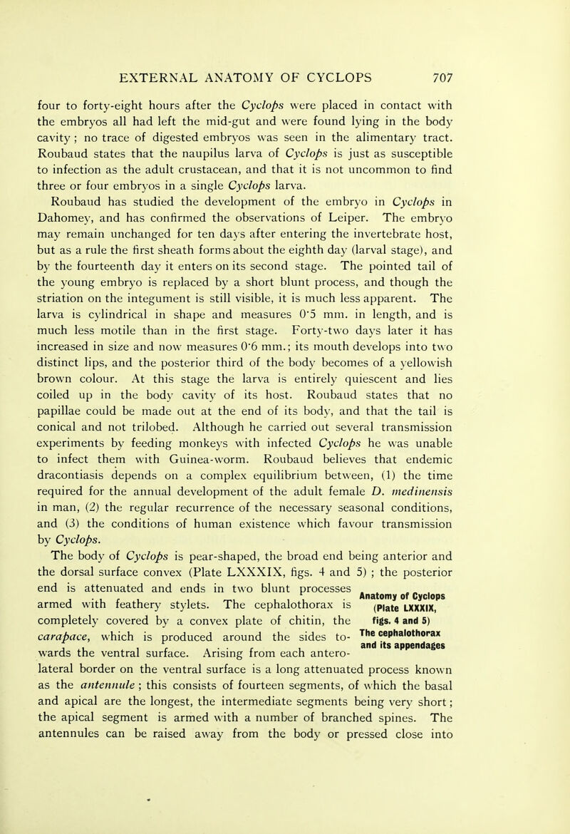 four to forty-eight hours after the Cyclops were placed in contact with the embryos all had left the mid-gut and were found lying in the body cavity ; no trace of digested embryos was seen in the alimentary tract. Roubaud states that the naupilus larva of Cyclops is just as susceptible to infection as the adult crustacean, and that it is not uncommon to find three or four embryos in a single Cyclops larva. Roubaud has studied the development of the embryo in Cyclops in Dahomey, and has confirmed the observations of Leiper. The embryo may remain unchanged for ten days after entering the invertebrate host, but as a rule the first sheath forms about the eighth day (larval stage), and by the fourteenth day it enters on its second stage. The pointed tail of the young embryo is replaced by a short blunt process, and though the striation on the integument is still visible, it is much less apparent. The larva is cylindrical in shape and measures 05 mm. in length, and is much less motile than in the first stage. Forty-two days later it has increased in size and now measures 0*6 mm.; its mouth develops into two distinct lips, and the posterior third of the body becomes of a yellowish brown colour. At this stage the larva is entirely quiescent and lies coiled up in the body cavity of its host. Roubaud states that no papillae could be made out at the end of its body, and that the tail is conical and not trilobed. Although he carried out several transmission experiments by feeding monkeys with infected Cyclops he was unable to infect them with Guinea-worm. Roubaud believes that endemic dracontiasis depends on a complex equilibrium between, (1) the time required for the annual development of the adult female D. medinensis in man, (2) the regular recurrence of the necessary seasonal conditions, and (3) the conditions of human existence which favour transmission by Cyclops. The body of Cyclops is pear-shaped, the broad end being anterior and the dorsal surface convex (Plate LXXXIX, figs. 4 and 5) ; the posterior end is attenuated and ends in two blunt processes . J ■ 1 f 1 1 ^, , , , Anatomy of Cyclops armed with leathery stylets. The cephalothorax is (Piate LXXXIX, completely covered by a convex plate of chitin, the figs. 4 and 5) carapace, which is produced around the sides to- cephalothorax , ^ 1 r A ■ • r u ^ and its appendages wards the ventral surface. Arising from each antero- lateral border on the ventral surface is a long attenuated process known as the antennule ; this consists of fourteen segments, of which the basal and apical are the longest, the intermediate segments being very short; the apical segment is armed with a number of branched spines. The antennules can be raised away from the body or pressed close into