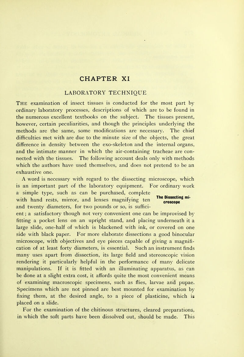 LABORATORY TECHNIQUE The examination of insect tissues is conducted for the most part by ordinary laboratory processes, descriptions of which are to be found in the numerous excellent textbooks on the subject. The tissues present, however, certain peculiarities, and though the principles underlying the methods are the same, some modifications are necessary. The chief difficulties met with are due to the minute size of the objects, the great difference in density between the exo-skeleton and the internal organs, and the intimate manner in which the air-containing tracheae are con- nected with the tissues. The following account deals only with methods which the authors have used themselves, and does not pretend to be an exhaustive one. A word is necessary with regard to the dissecting microscope, which is an important part of the laboratory equipment. For ordinary work a simple type, such as can be purchased, complete • , J . J 1 r • . The Dissecting mi- with hand rests, mirror, and lenses magnuymg ten croscope and twenty diameters, for two pounds or so, is suffici- ent ; a satisfactory though not very convenient one can be improvised by fitting a pocket lens on an upright stand, and placing underneath it a large slide, one-half of which is blackened with ink, or covered on one side with black paper. For more elaborate dissections a good binocular microscope, with objectives and eye pieces capable of giving a magnifi- cation of at least forty diameters, is essential. Such an instrument finds many uses apart from dissection, its large field and stereoscopic vision rendering it particularly helpful in the performance of many delicate manipulations. If it is fitted with an illuminating apparatus, as can be done at a slight extra cost, it affords quite the most convenient means of examining macroscopic specimens, such as flies, larvae and pupae. Specimens which are not pinned are best mounted for examination by fixing them, at the desired angle, to a piece of plasticine, which is placed on a slide. For the examination of the chitinous structures, cleared preparations, in which the soft parts have been dissolved out, should be made. This