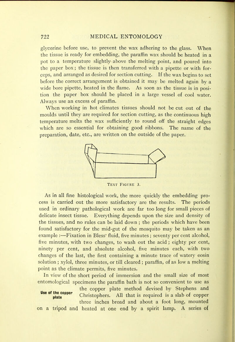 glycerine before use, to prevent the wax adhering to the glass. When the tissue is ready for embedding, the paraffin wax should be heated in a pot to a temperature slightly above the melting point, and poured into the paper box; the tissue is then transferred with a pipette or with for- peps, and arranged as desired for section cutting. If the wax begins to set before the correct arrangement is obtained it may be melted again by a wide bore pipette, heated in the flame. As soon as the tissue is in posi- tion the paper box should be placed in a large vessel of cool water. Always use an excess of paraffin. When working in hot climates tissues should not be cut out of the moulds until they are required for section cutting, as the continuous high temperature melts the wax sufficiently to round off the straight edges which are so essential for obtaining good ribbons. The name of the preparation, date, etc., are written on the outside of the paper. Text Figure 3. As in all fine histological work, the more quickly the embedding pro- cess is carried out the more satisfactory are the results. The periods used in ordinary pathological work are far too long for small pieces of delicate insect tissue. Everything depends upon the size and density of the tissues, and no rules can be laid down ; the periods which have been found satisfactory for the mid-gut of the mosquito may be taken as an example :—Fixation in Bless' fluid, five minutes ; seventy per cent alcohol, five minutes, with two changes, to wash out the acid ; eighty per cent, ninety per cent, and absolute alcohol, five minutes each, with two changes of the last, the first containing a minute trace of watery eosin solution ; xylol, three minutes, or till cleared; paraffin, of as low a melting point as the climate permits, five minutes. In view of the short period of immersion and the small size of most entomological specimens the paraffin bath is not so convenient to use as the copper plate method devised by Stephens and Use of the^copper Christophers. All that is required is a slab of copper three inches broad and about a foot long, mounted on a tripod and heated at one end by a spirit lamp. A series of