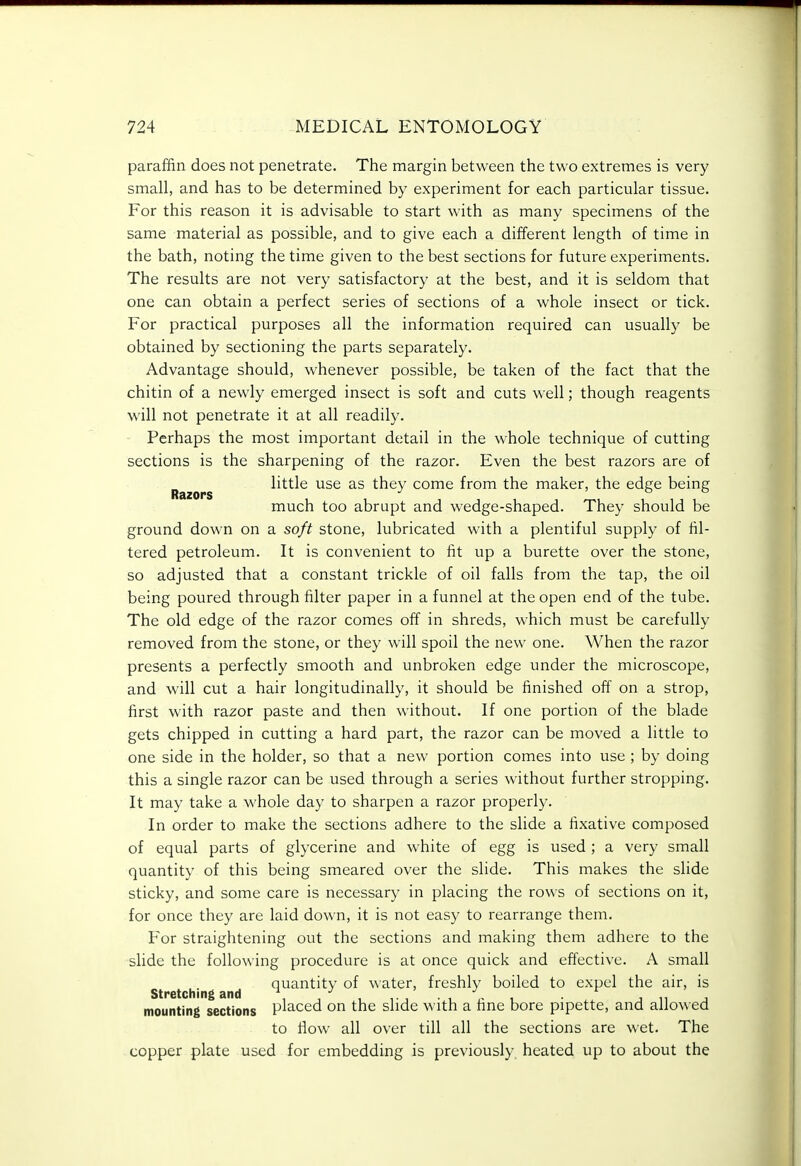 paraffin does not penetrate. The margin between the two extremes is very small, and has to be determined by experiment for each particular tissue. For this reason it is advisable to start with as many specimens of the same material as possible, and to give each a different length of time in the bath, noting the time given to the best sections for future experiments. The results are not very satisfactory at the best, and it is seldom that one can obtain a perfect series of sections of a whole insect or tick. For practical purposes all the information required can usually be obtained by sectioning the parts separately. Advantage should, whenever possible, be taken of the fact that the chitin of a newly emerged insect is soft and cuts well; though reagents will not penetrate it at all readily. Perhaps the most important detail in the whole technique of cutting sections is the sharpening of the razor. Even the best razors are of little use as they come from the maker, the edge being Razors > o o much too abrupt and wedge-shaped. They should be ground down on a soft stone, lubricated with a plentiful supply of fil- tered petroleum. It is convenient to fit up a burette over the stone, so adjusted that a constant trickle of oil falls from the tap, the oil being poured through filter paper in a funnel at the open end of the tube. The old edge of the razor comes off in shreds, which must be carefully removed from the stone, or they will spoil the new one. When the razor presents a perfectly smooth and unbroken edge under the microscope, and will cut a hair longitudinally, it should be finished off on a strop, first with razor paste and then without. If one portion of the blade gets chipped in cutting a hard part, the razor can be moved a little to one side in the holder, so that a new portion comes into use ; by doing this a single razor can be used through a series without further stropping. It may take a whole day to sharpen a razor properly. In order to make the sections adhere to the slide a fixative composed of equal parts of glycerine and white of egg is used ; a very small quantity of this being smeared over the slide. This makes the slide sticky, and some care is necessary in placing the rows of sections on it, for once they are laid down, it is not easy to rearrange them. For straightening out the sections and making them adhere to the slide the following procedure is at once quick and effective. A small quantity of water, freshly boiled to expel the air, is Stretching and • i i j n j mounting sections placed on the slide with a fine bore pipette, and allowed to flow all over till all the sections are wet. The copper plate used for embedding is previously, heated up to about the