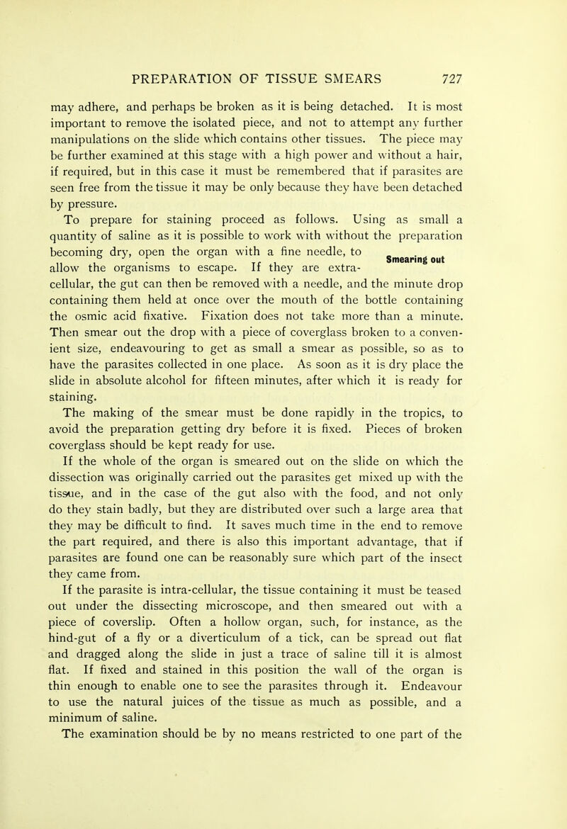 may adhere, and perhaps be broken as it is being detached. It is most important to remove the isolated piece, and not to attempt any further manipulations on the sHde which contains other tissues. The piece may be further examined at this stage with a high power and without a hair, if required, but in this case it must be remembered that if parasites are seen free from the tissue it may be only because they have been detached by pressure. To prepare for staining proceed as follows. Using as small a quantity of saline as it is possible to work with without the preparation becoming dry, open the organ with a fine needle, to , . ^, , Smearing out allow the organisms to escape. It they are extra- cellular, the gut can then be removed with a needle, and the minute drop containing them held at once over the mouth of the bottle containing the osmic acid fixative. Fixation does not take more than a minute. Then smear out the drop with a piece of coverglass broken to a conven- ient size, endeavouring to get as small a smear as possible, so as to have the parasites collected in one place. As soon as it is dry place the slide in absolute alcohol for fifteen minutes, after which it is ready for staining. The making of the smear must be done rapidly in the tropics, to avoid the preparation getting dry before it is fixed. Pieces of broken coverglass should be kept ready for use. If the whole of the organ is smeared out on the slide on which the dissection was originally carried out the parasites get mixed up with the tissue, and in the case of the gut also with the food, and not only do they stain badly, but they are distributed over such a large area that they may be difficult to find. It saves much time in the end to remove the part required, and there is also this important advantage, that if parasites are found one can be reasonably sure which part of the insect they came from. If the parasite is intra-cellular, the tissue containing it must be teased out under the dissecting microscope, and then smeared out with a piece of coverslip. Often a hollow organ, such, for instance, as the hind-gut of a fly or a diverticulum of a tick, can be spread out flat and dragged along the slide in just a trace of saline till it is almost flat. If fixed and stained in this position the wall of the organ is thin enough to enable one to see the parasites through it. Endeavour to use the natural juices of the tissue as much as possible, and a minimum of saline. The examination should be by no means restricted to one part of the