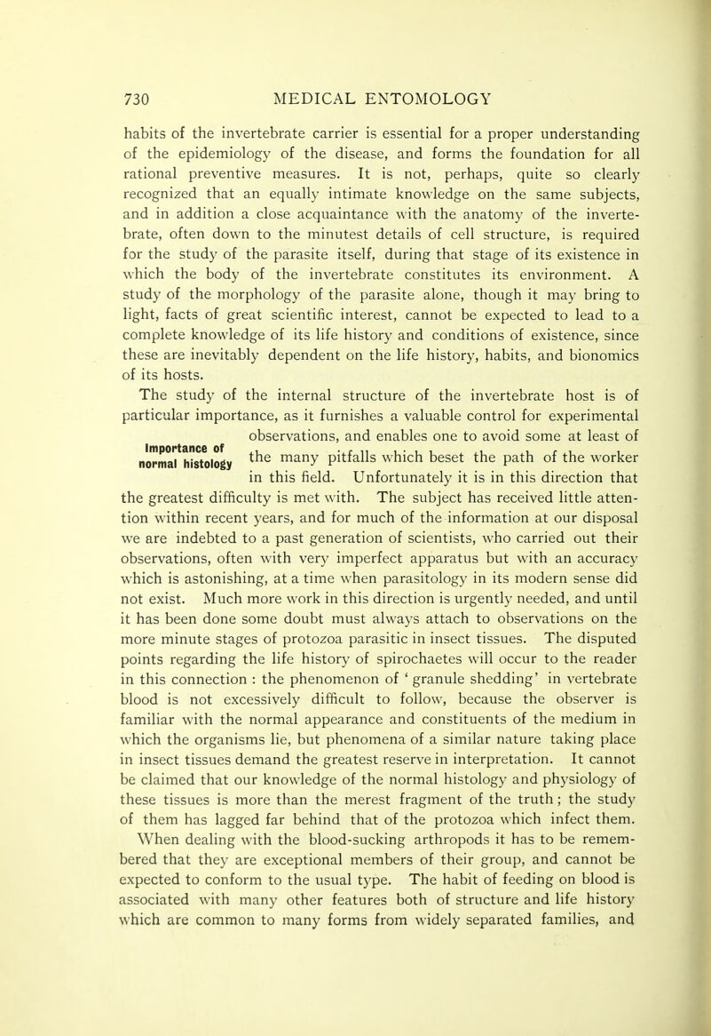 habits of the invertebrate carrier is essential for a proper understanding of the epidemiology of the disease, and forms the foundation for all rational preventive measures. It is not, perhaps, quite so clearly recognized that an equally intimate knowledge on the same subjects, and in addition a close acquaintance with the anatomy of the inverte- brate, often down to the minutest details of cell structure, is required for the study of the parasite itself, during that stage of its existence in which the body of the invertebrate constitutes its environment. A study of the morphology of the parasite alone, though it may bring to light, facts of great scientific interest, cannot be expected to lead to a complete knowledge of its life history and conditions of existence, since these are inevitably dependent on the life history, habits, and bionomics of its hosts. The study of the internal structure of the invertebrate host is of particular importance, as it furnishes a valuable control for experimental observations, and enables one to avoid some at least of norma7h?8tology many pitfalls which beset the path of the worker in this field. Unfortunately it is in this direction that the greatest difficulty is met with. The subject has received little atten- tion within recent years, and for much of the information at our disposal we are indebted to a past generation of scientists, who carried out their observations, often with very imperfect apparatus but with an accuracy which is astonishing, at a time when parasitology in its modern sense did not exist. Much more work in this direction is urgently needed, and until it has been done some doubt must always attach to observations on the more minute stages of protozoa parasitic in insect tissues. The disputed points regarding the life history of spirochaetes will occur to the reader in this connection : the phenomenon of ' granule shedding' in vertebrate blood is not excessively difficult to follow, because the observer is familiar with the normal appearance and constituents of the medium in which the organisms lie, but phenomena of a similar nature taking place in insect tissues demand the greatest reserve in interpretation. It cannot be claimed that our knowledge of the normal histology and physiology of these tissues is more than the merest fragment of the truth; the study of them has lagged far behind that of the protozoa which infect them. When dealing with the blood-sucking arthropods it has to be remem- bered that they are exceptional members of their group, and cannot be expected to conform to the usual type. The habit of feeding on blood is associated with many other features both of structure and life history which are common to many forms from widely separated families, and