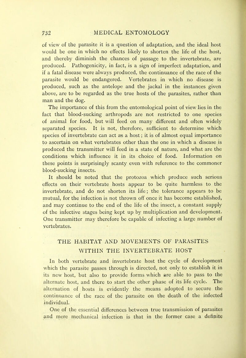 of view of the parasite it is a question of adaptation, and the ideal host would be one in which no effects likely to shorten the life of the host, and thereby diminish the chances of passage to the invertebrate, are produced. Pathogenicity, in fact, is a sign of imperfect adaptation, and if a fatal disease were always produced, the continuance of the race of the parasite would be endangered. Vertebrates in which no disease is produced, such as the antelope and the jackal in the instances given above, are to be regarded as the true hosts of the parasites, rather than man and the dog. The importance of this from the entomological point of view lies in the fact that blood-sucking arthropods are not restricted to one species of animal for food, but will feed on many different and often widely separated species. It is not, therefore, sufficient to determine which species of invertebrate can act a-s a host; it is of almost equal importance to ascertain on what vertebrates other than the one in which a disease is produced the transmitter will feed in a state of nature, and what are the conditions which influence it in its choice of food. Information on these points is surprisingly scanty even with reference to the commoner blood-sucking insects. It should be noted that the protozoa which produce such serious effects on their vertebrate hosts appear to be quite harmless to the invertebrate, and do not shorten its life; the tolerance appears to be mutual, for the infection is not thrown off once it has become established, and may continue to the end of the life of the insect, a constant supply of the infective stages being kept up by multiplication and development. One transmitter may therefore be capable of infecting a large number of vertebrates. THE HABITAT AND MOVEMENTS OF PARASITES WITHIN THE INVERTEBRATE HOST In both vertebrate and invertebrate host the cycle of development which the parasite passes through is directed, not only to establish it in its new host, but also to provide forms which are able to pass to the alternate host, and there to start the other phase of its life cycle. The alternation of hosts is evidently the means adopted to secure the continuance of the race of the parasite on the death of the infected individual. One of the essential differences between true transmission of parasites and mere mechanical infection is that in the former case a definite