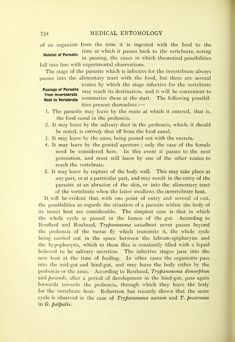 of an organism from the time it is ingested with the food to the time at which it passes back to the vertebrate, noting Habitat of Parasite . , ^ , • , , • , m passmg, the cases m which theoretical possibihties fall into line with experimental observations. The stage of the parasite which is infective for the invertebrate always passes into the alimentary tract with the food, but there are several routes by which the stage infective for the vertebrate Passage of Parasite ^ ^^^^^ destination, and it will be convenient to from Invertebrate ^ . .... Host to Vertebrate summarize these at the start. The lollowing possibil- ities present themselves:— 1. The parasite may leave by the route at which it entered, that is, the food canal in the proboscis. 2. It may leave by the salivary duct in the proboscis, which, it should be noted, is entirely shut off from the food canal. 3. It may leave by the anus, being passed out with the excreta. 4. It may leave by the genital aperture ; only the case of the female need be considered here. In this event it passes to the next generation, and must still leave by one of the other routes to reach the vertebrate. 5. It may leave by rupture of the body wall. This may take place at any part, or at a particular part, and may result in the entry of the parasite at an abrasion of the skin, or into the alimentary tract of the vertebrate when the latter swallows the invertebrate host. It will be evident that, with one point of entry and several of exit, the possibilities as regards the situation of a parasite within the body of its insect host are considerable. The simplest case is that in which the whole cycle is passed in the lumen of the gut. According to Bouffard and Roubaud, Trypanosoma cazalboui never passes beyond the proboscis of the tsetse fly which transmits it, the whole cycle being carried out in the space between the labrum-epipharynx and the hypopharynx, which in these flies is constantly filled with a liquid believed to be salivary secretion. The infective stages pass into the new host at the time of feeding. In other cases the organisms pass into the mid-gut and hind-gut, and may leave the body either by the proboscis or the anus. According to Roubaud, Trypanosoma dimorphon and pecaiidi, after a period of development in the hind-gut, pass again forwards towards the proboscis, through which they leave the body for the vertebrate host. Robertson has recently shown that the same cycle is observed in the case of Trypanosoma naniim and T. pecorumn in G. palpalis.